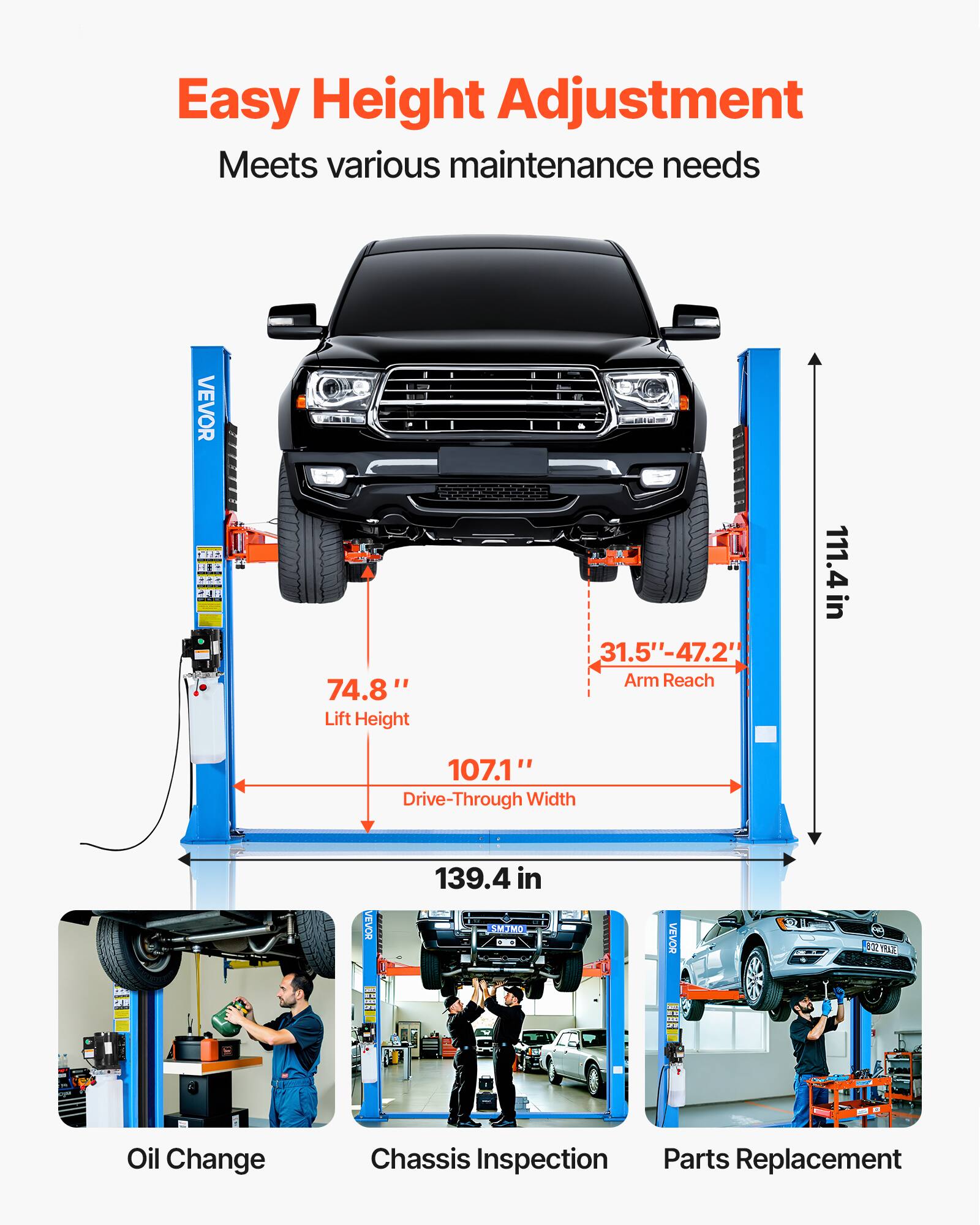 Easy Height Adjustment  
Meets various maintenance needs

VEVOR  
74.8" Lift Height  
31.5"-47.2" Arm Reach  
111.4 in  
107.1" Drive-Through Width  
139.4 in

VEVOR  
8:32 OZ VRALE  
TO  
-  
H

Oil Change  
Chassis Inspection  
Parts Replacement