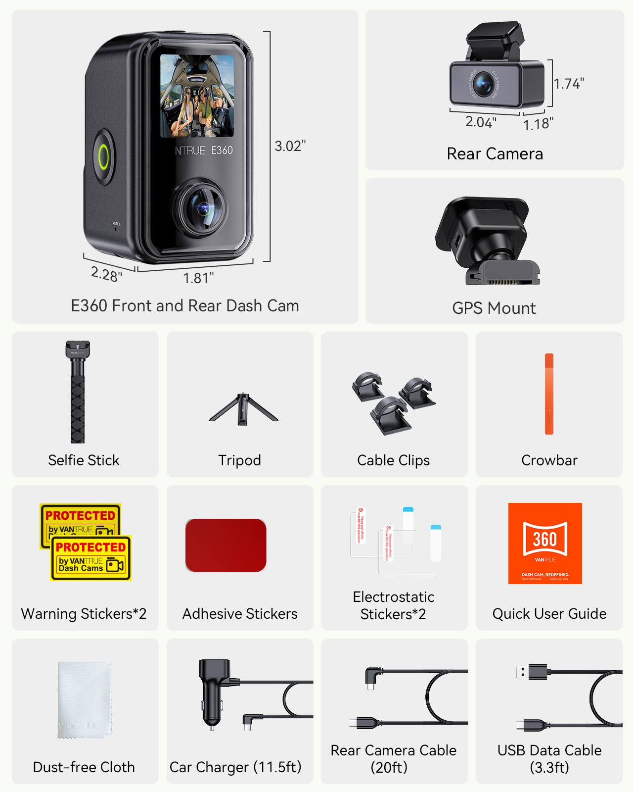 1.74" NTRUE E360  
3.02"  
2.04"  
1.18"  
Rear Camera  
2.28"  
1.81"  

E360 Front and Rear Dash Cam  
GPS Mount  
Selfie Stick  
Tripod  
Cable Clips  
Crowbar  

PROTECTED by VANTRUE  
PROTECTED by VANTRUE Dash Cams  

Warning Stickers*2  
Adhesive Stickers  
Electrostatic Stickers*2  
Quick User Guide  
Dust-free Cloth  
Car Charger (11.5ft)  
Rear Camera Cable (20ft)  
USB Data Cable (3.3ft)