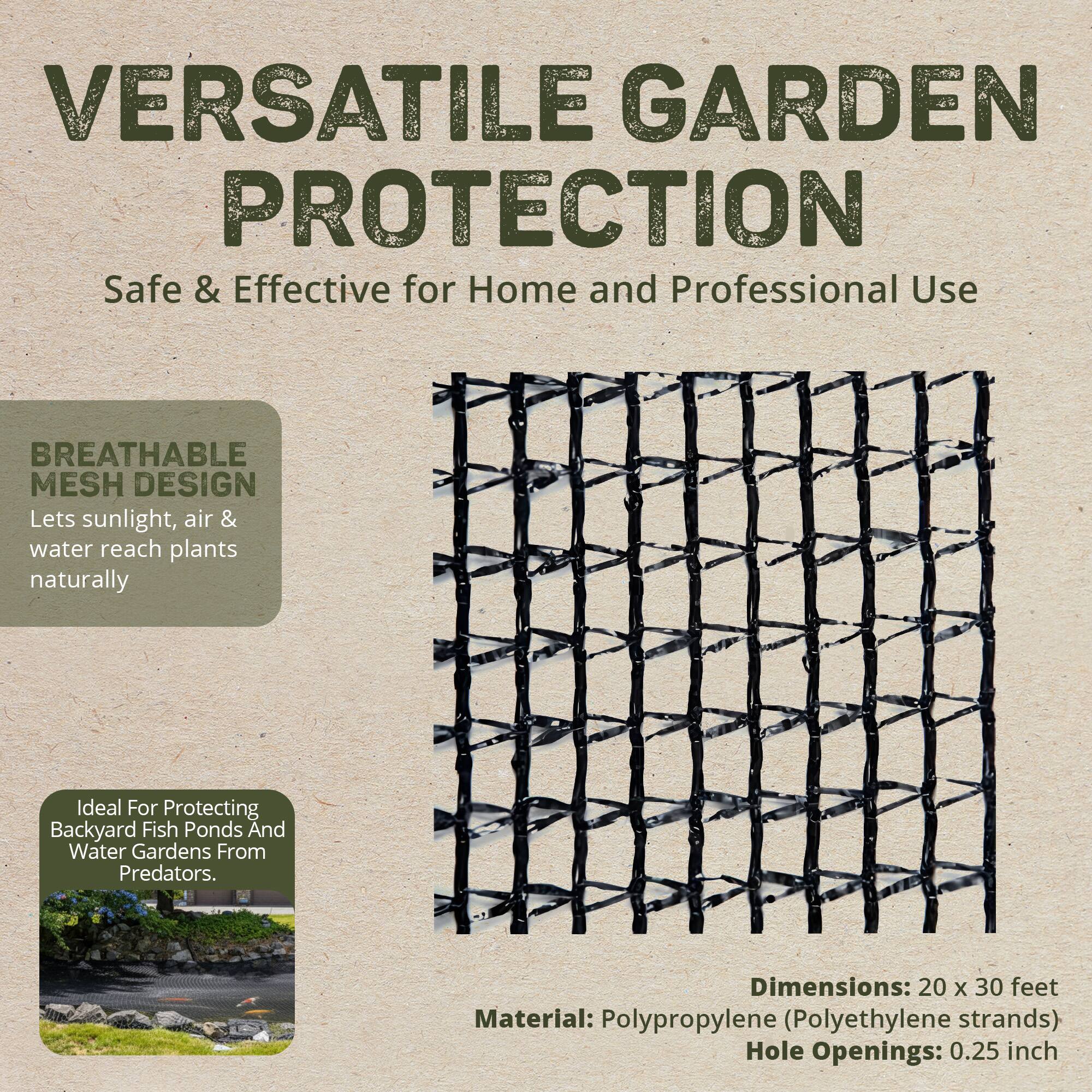 VERSATILE GARDEN PROTECTION  
Safe & Effective for Home and Professional Use  

BREATHABLE MESH DESIGN  
Lets sunlight, air & water reach plants naturally  

Ideal For Protecting Backyard Fish Ponds And Water Gardens From Predators.  

Dimensions: 20 x 30 feet  
Material: Polypropylene (Polyethylene strands)  
Hole Openings: 0.25 inch