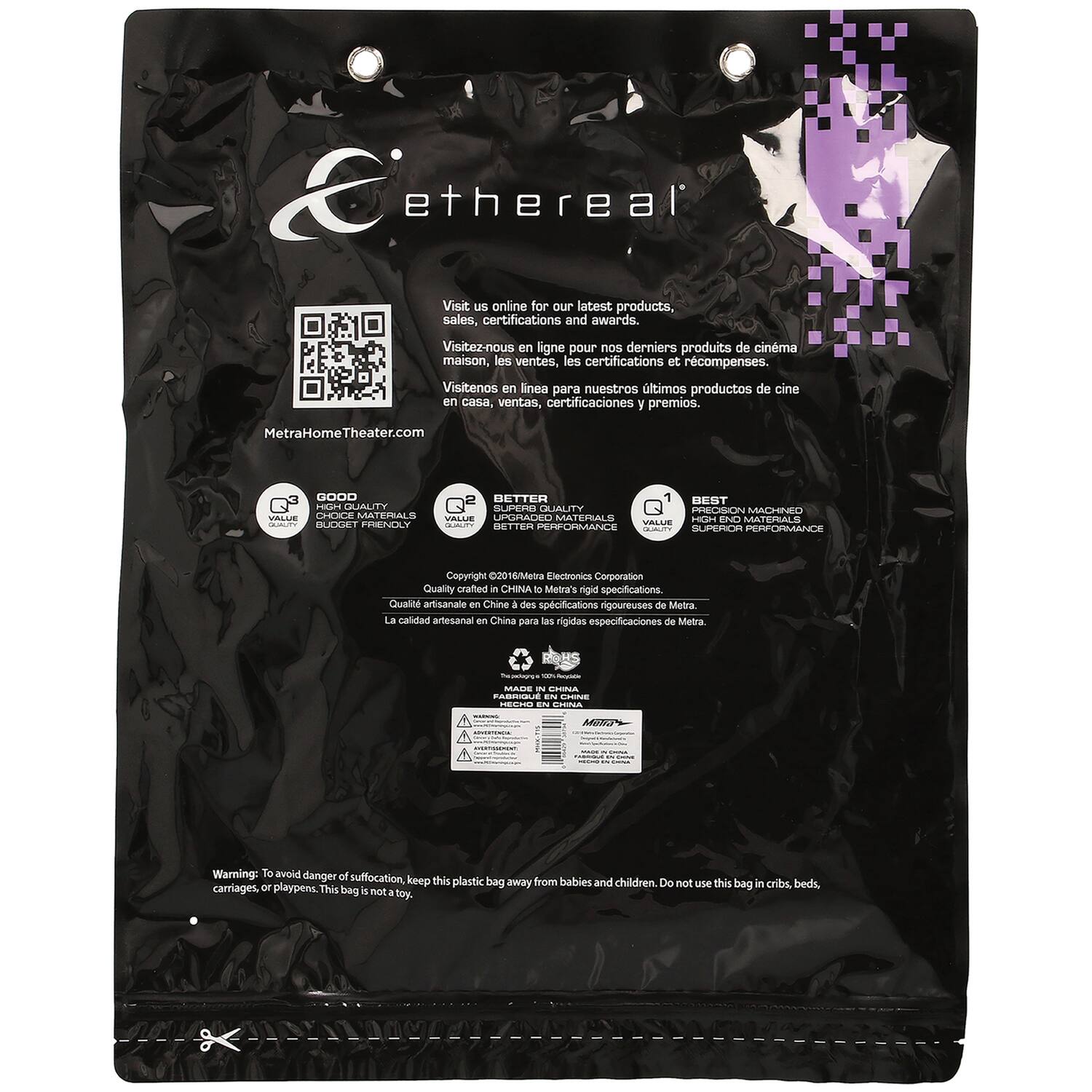 **Ethereal**

Visit us online for our latest products, sales, certifications and awards.
Visitez-nous en ligne pour nos derniers produits de cinéma maison, les ventes, les certifications et récompenses.
Visítanos en línea para nuestros últimos productos de cine en casa, ventas, certificaciones y premios.

MetraHomeTheater.com

**Quality Crafted in China to Metra's rigid specifications.**
Qualité artisanale en Chine à des spécifications rigoureuses de Metra.
La calidad artesanal en China para las rigidas especificaciones de Metra.

**MADE IN CHINA**

**Warning:** To avoid danger of suffocation, keep this plastic bag away from babies and children. Do not use this bag in cribs, beds, carriages, or playpens. This bag is not a toy.

---

**Q3**  
GOOD QUALITY  
VALUE  
HIGH QUALITY MATERIALS

**Q2**  
BETTER VALUE  
UPGRADED MATERIALS  
BETTER PERFORMANCE

**Q1**  
BEST  
HIGH END MATERIALS  
SUPERIOR PERFORMANCE

---

**Copyright 2016/Metra Electronics Corporation**

---

**Metra's rigid specifications.**  
Qual