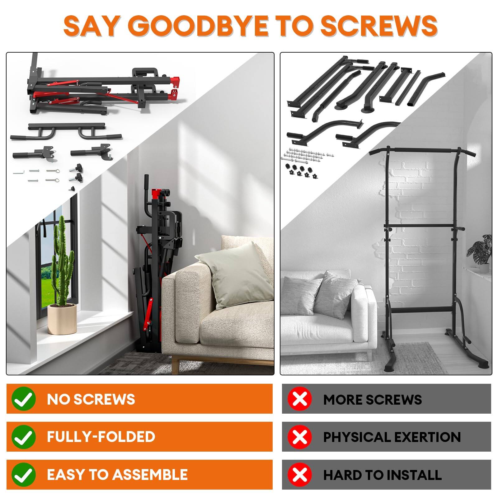SAY GOODBYE TO SCREWS

- NO SCREWS
- FULLY-FOLDED
- EASY TO ASSEMBLE

- MORE SCREWS
- PHYSICAL EXERTION
- HARD TO INSTALL