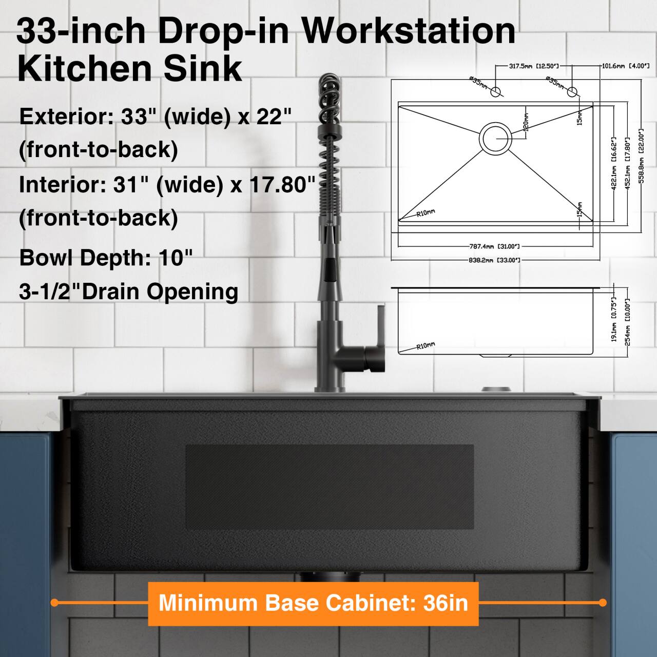33-inch Drop-in Workstation Kitchen Sink

Exterior: 33" (wide) x 22" (front-to-back)
Interior: 31" (wide) x 17.80" (front-to-back)
Bowl Depth: 10"
3-1/2" Drain Opening

Minimum Base Cabinet: 36in