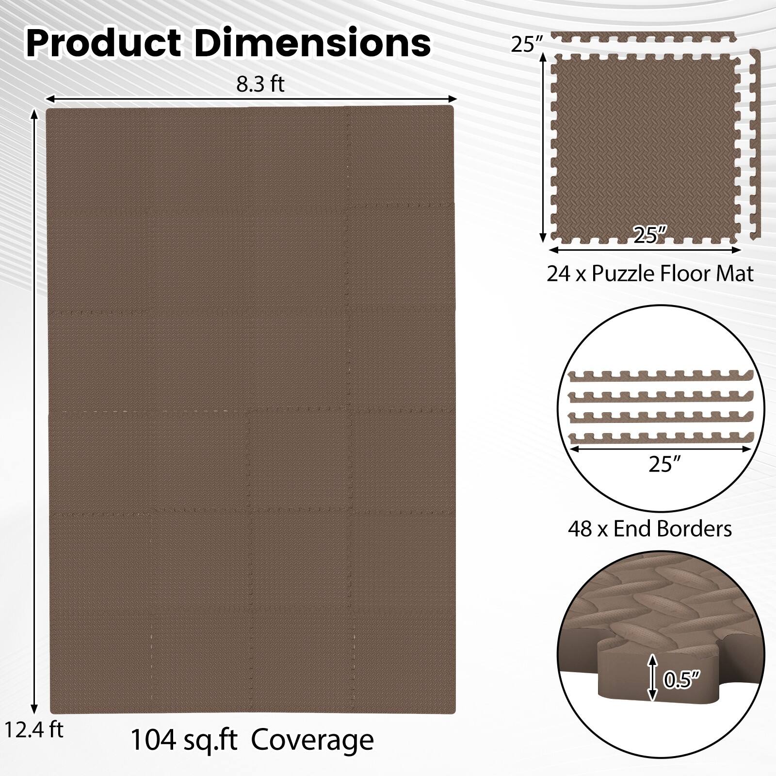 Product Dimensions: 25" x 25" (24 x Puzzle Floor Mat), 8.3 ft x 12.4 ft (104 sq.ft Coverage), 48 x End Borders (0.5" thick)