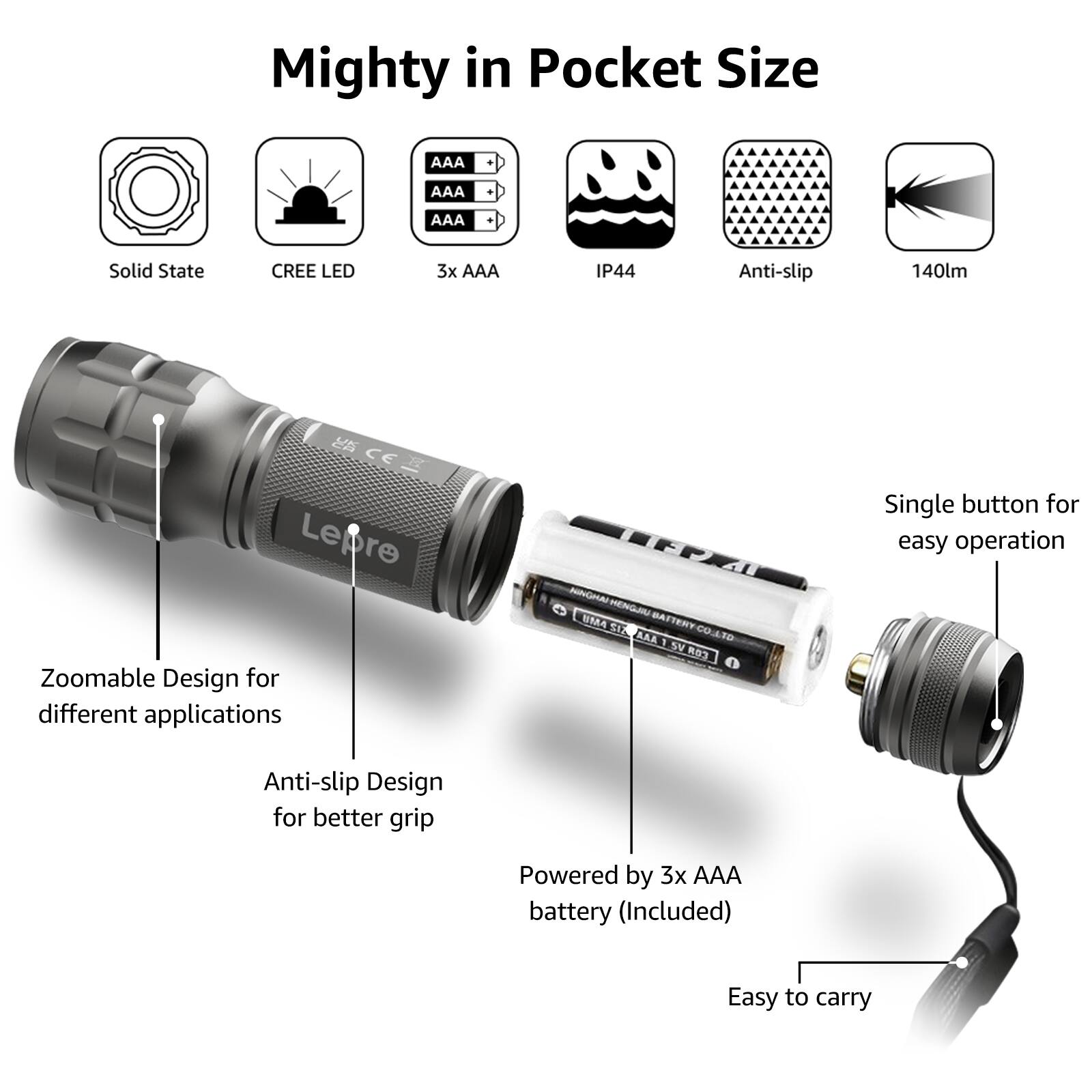Mighty in Pocket Size

- Solid State
- CREE LED
- 3x AAA
- IP44
- Anti-slip
- 140lm

Single button for easy operation

- Zoomable Design for different applications
- Anti-slip Design for better grip
- Powered by 3x AAA battery (Included)
- Easy to carry
