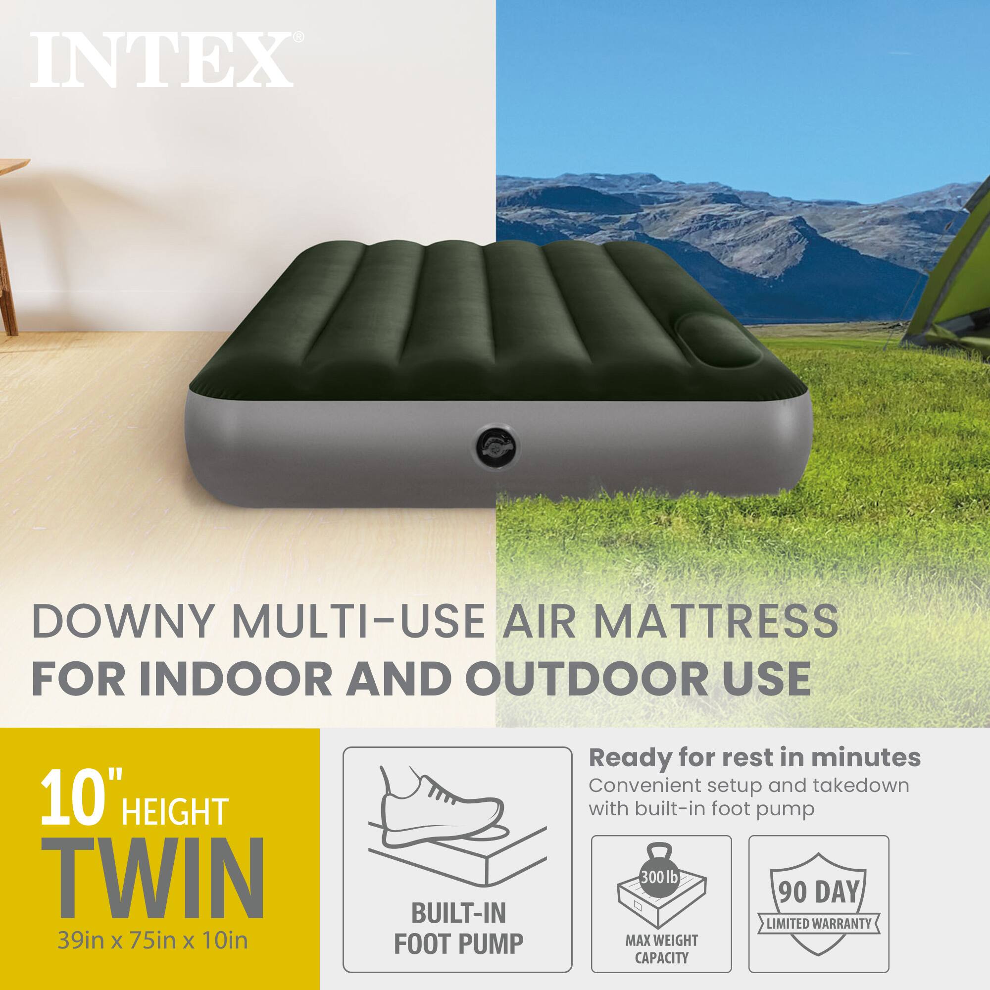 INTEX DOWNY MULTI-USE AIR MATTRESS FOR INDOOR AND OUTDOOR USE  
10" HEIGHT TWIN 39in x 75in x 10in  
BUILT-IN FOOT PUMP  
Ready for rest in minutes  
Convenient setup and takedown with built-in foot pump  
300 lb MAX WEIGHT CAPACITY  
90 DAY LIMITED WARRANTY