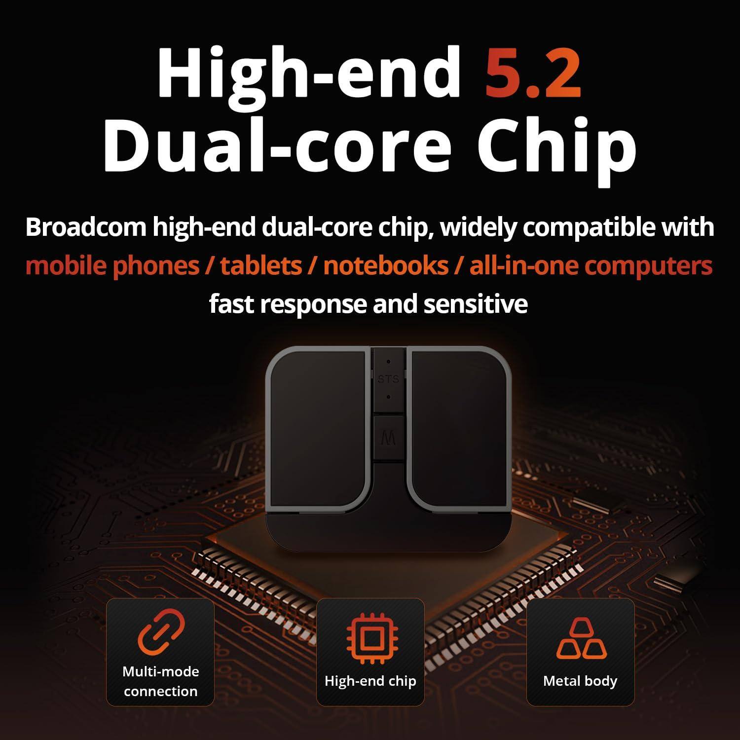 High-end 5.2 Dual-core Chip

Broadcom high-end dual-core chip, widely compatible with mobile phones / tablets / notebooks / all-in-one computers

fast response and sensitive

Multi-mode connection

High-end chip

Metal body