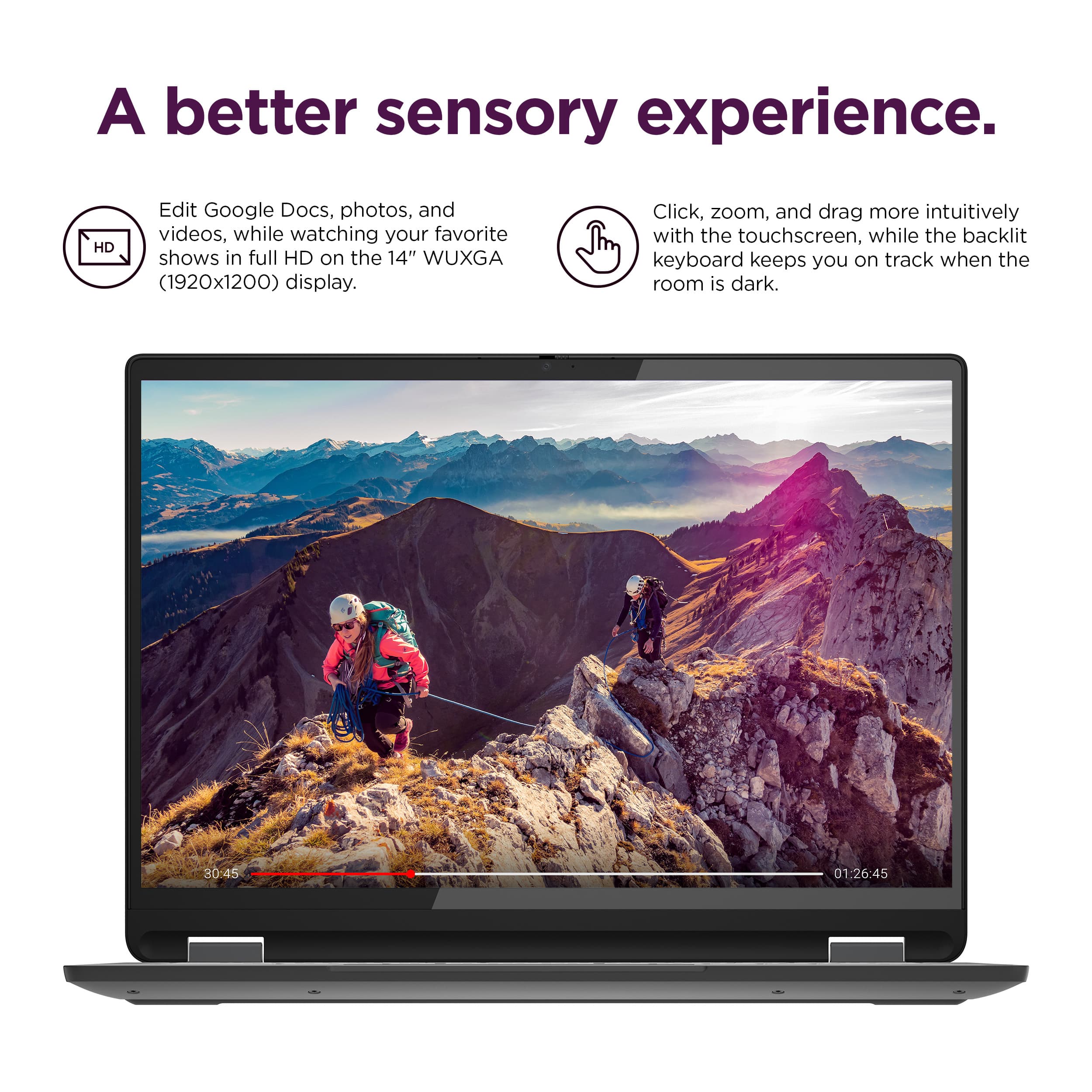 A better sensory experience. Edit Google Docs, photos, and videos with the 14" WUXGA (1920x1200) display. Watch your favorite shows in full HD on the display. Click, zoom, and drag more intuitively with the touchscreen. The backlit keyboard keeps you on track when the room is dark.