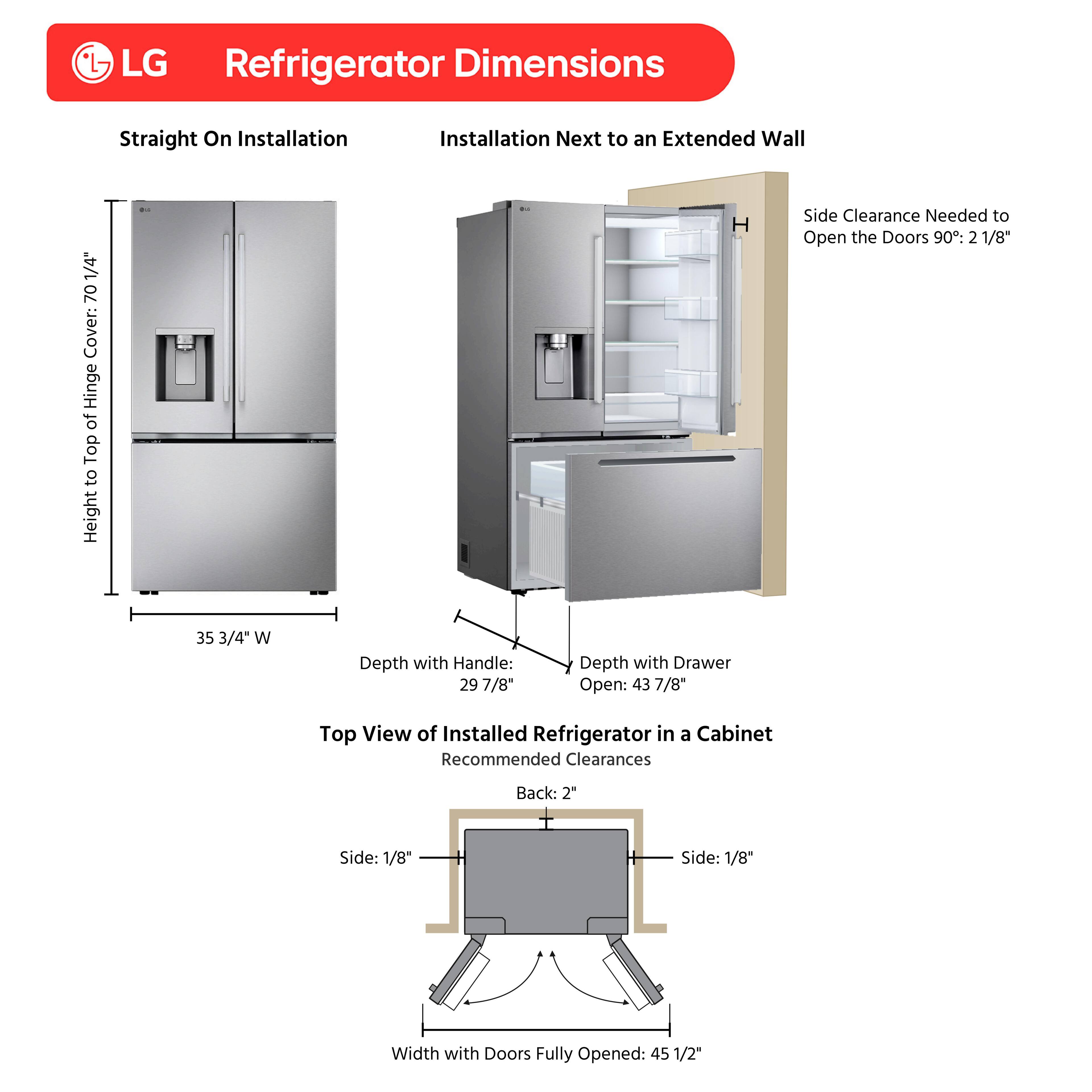 LG Refrigerator Dimensions

Straight On Installation

Installation Next to an Extended Wall

1/4" 70" Cover: Height from Top to Hinge

Side Clearance Needed to Open the Doors 90°: 2 1/8"

35 3/4" W

Depth with Handle: 29 7/8"

Depth with Drawer Open: 43 7/8"

Top View of Installed Refrigerator in a Cabinet

Recommended Clearances

Back: 2"

Side: 1/8"

Side: 1/8"

Width with Doors Fully Opened: 45 1/2"