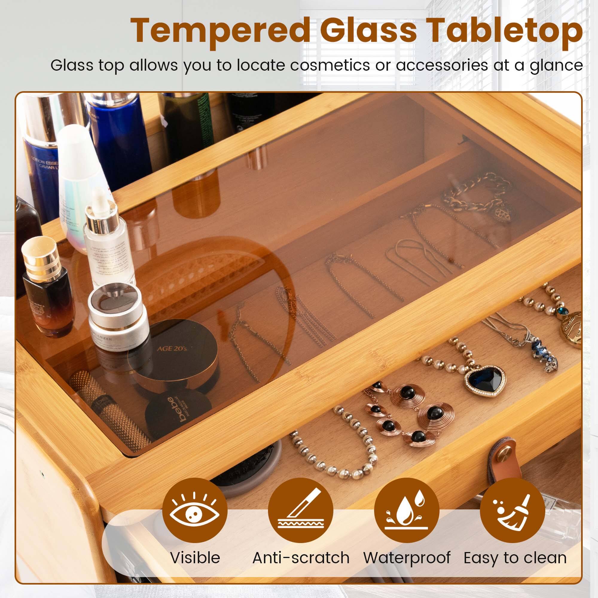 Tempered Glass Tabletop  
Glass top allows you to locate cosmetics or accessories at a glance  

Visible  
Anti-scratch  
Waterproof  
Easy to clean