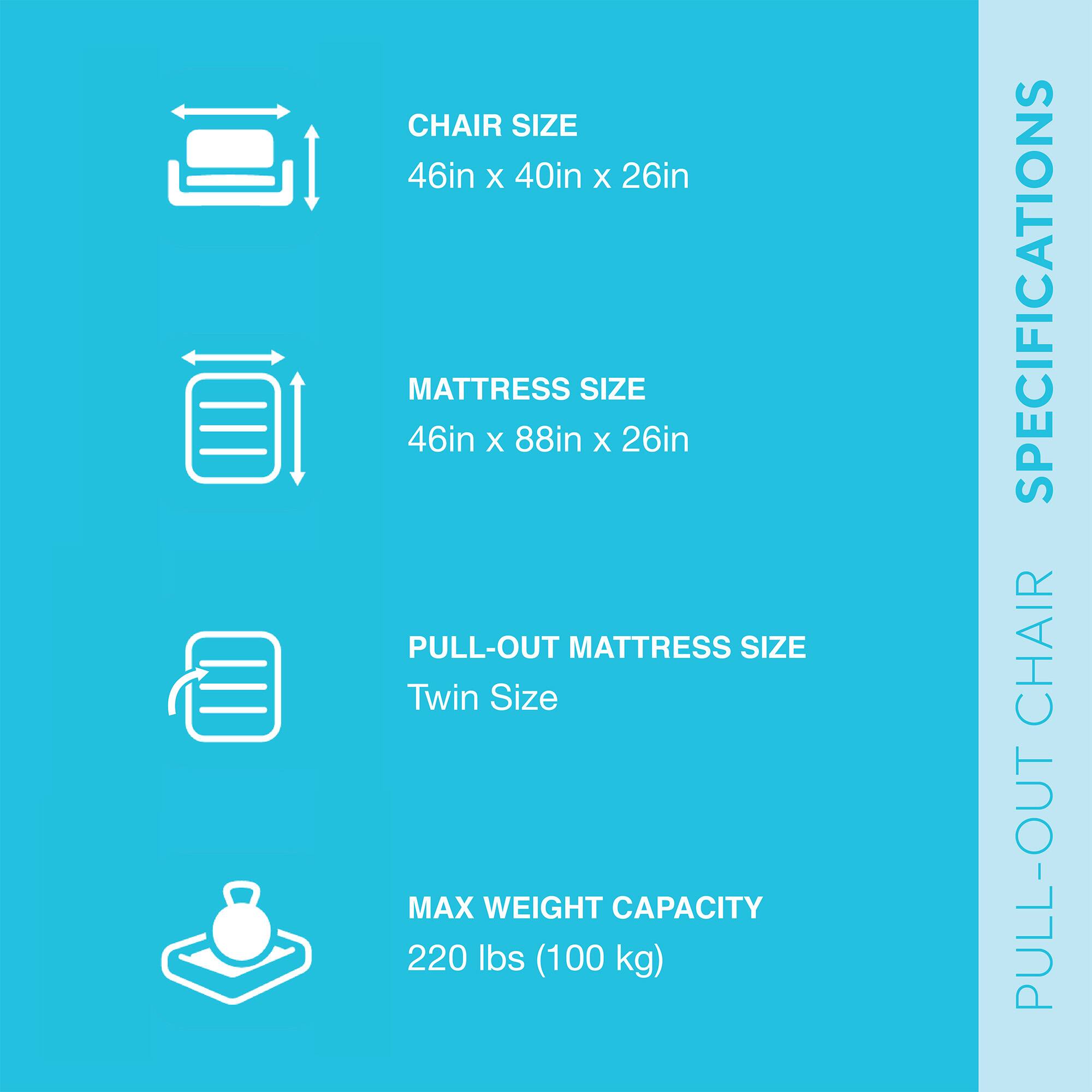 **PULL-OUT CHAIR SPECIFICATIONS**

- **CHAIR SIZE**
  - 46in x 40in x 26in

- **MATTRESS SIZE**
  - 46in x 88in x 26in

- **PULL-OUT MATTRESS SIZE**
  - Twin Size

- **MAX WEIGHT CAPACITY**
  - 220 lbs (100 kg)