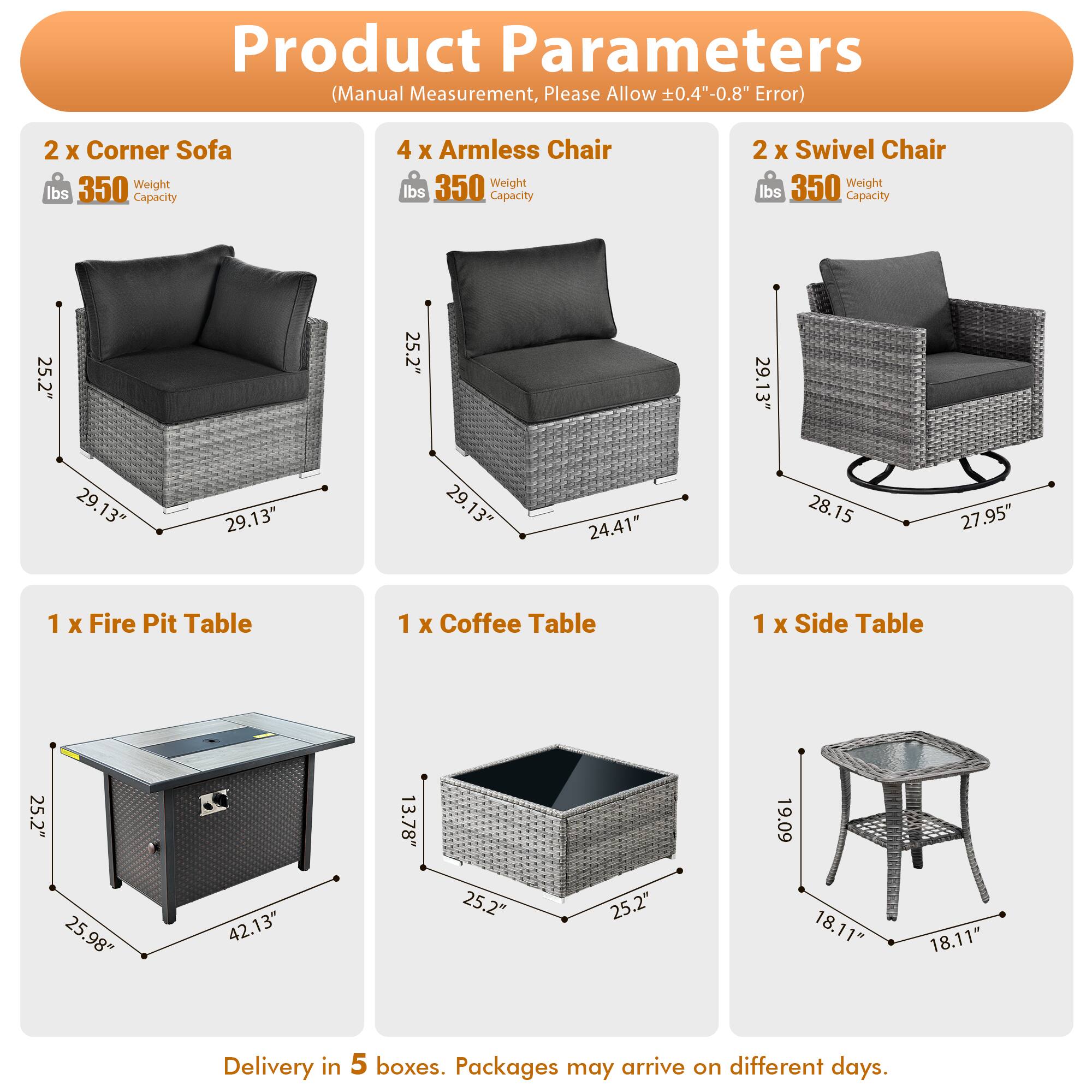Product Parameters (Manual Measurement, Please Allow 0.4"-0.8" Error)

- 2 x Corner Sofa
  - Weight: 350 lbs
  - Capacity: 350 lbs
  - Dimensions: 25.2" x 29.13" x 29.13"

- 4 x Armless Chair
  - Weight: 350 lbs
  - Capacity: 350 lbs
  - Dimensions: 25.2" x 29.13" x 24.41"

- 2 x Swivel Chair
  - Weight: 350 lbs
  - Capacity: 350 lbs
  - Dimensions: 25.2" x 29.13" x 28.15" x 27.95"

- 1 x Fire Pit Table
  - Dimensions: 25.2" x 25.98" x 42.13"

- 1 x Coffee Table
  - Dimensions: 25.2" x 25.2" x 13.78"

- 