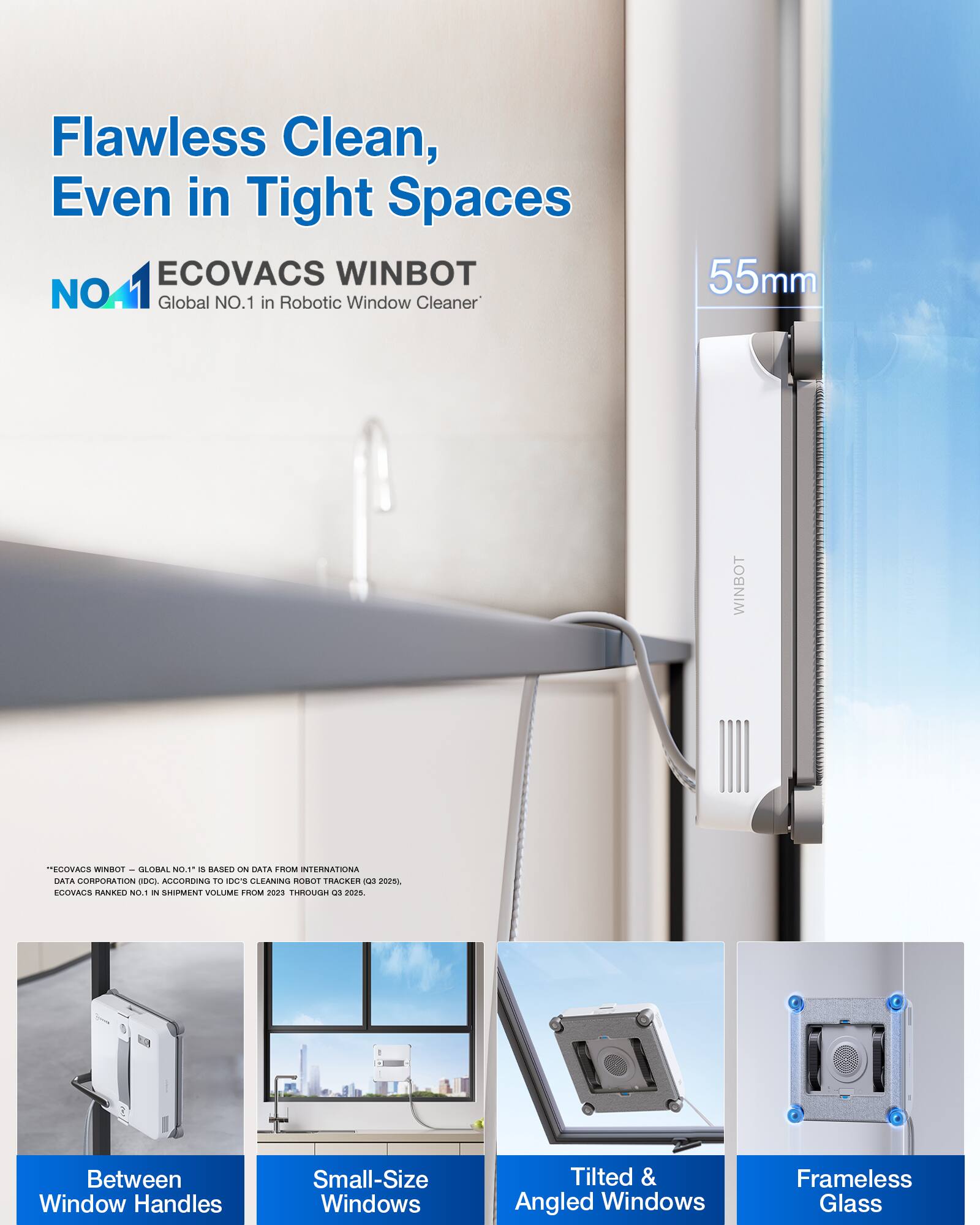 Flawless Clean, Even in Tight Spaces

ECOVACS WINBOT
NO.1 Global NO.1 in Robotic Window Cleaner

55mm

Between Window Handles
Small-Size Windows
Tilted & Angled Windows
Frameless Glass

*ECOVACS WINBOT – GLOBAL NO.1* is based on data from INTERNATIONAL DATA CORPORATION (IDC), according to IDC Cleaning Robot Tracker (Q3 2025), ECOVACS ranked No.1 in shipment volume from Q3 2023 through Q3 2025.