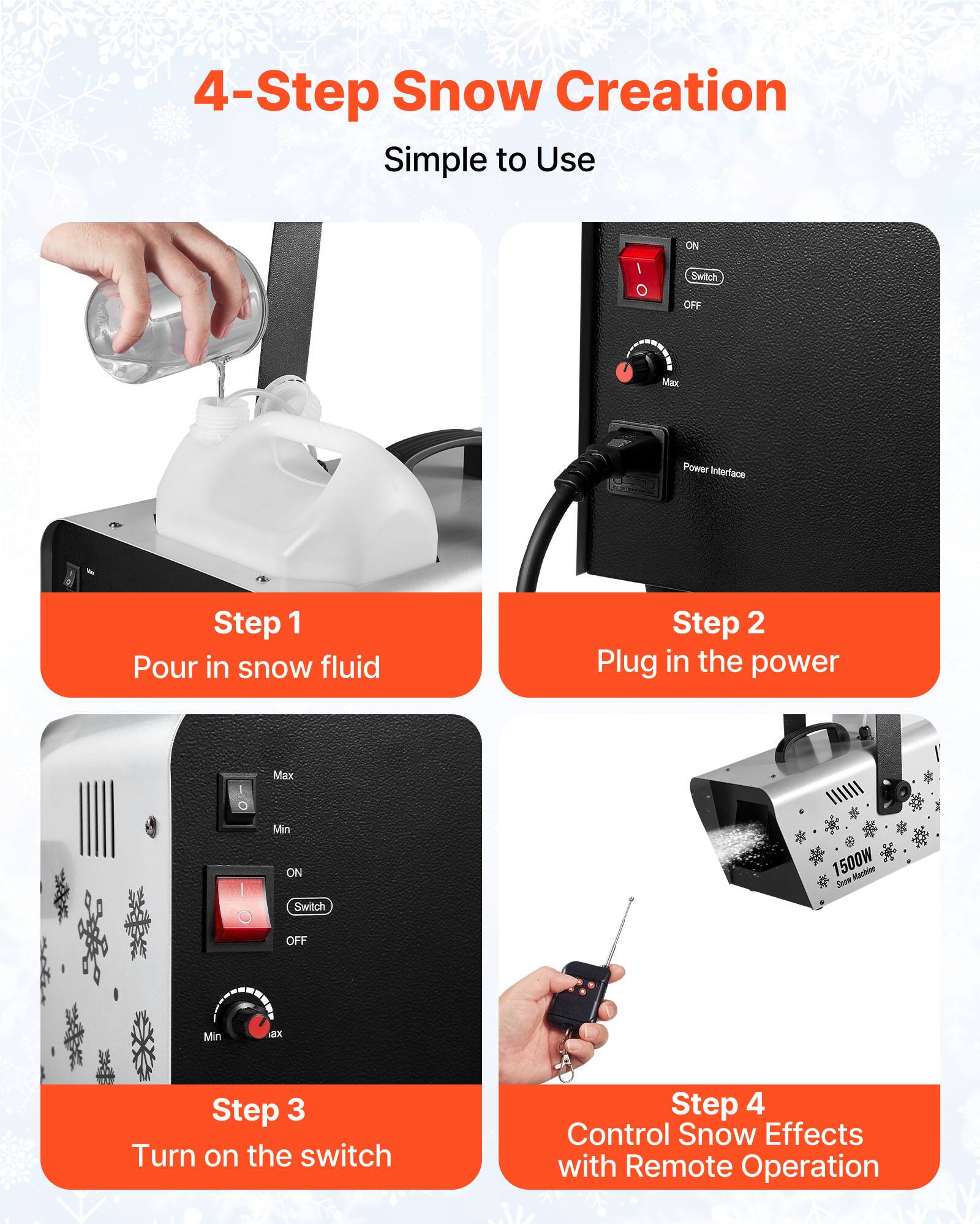 4-Step Snow Creation Simple to Use

Step 1: Pour in snow fluid
Step 2: Plug in the power
Step 3: Turn on the switch
Step 4: Control Snow Effects with Remote Operation