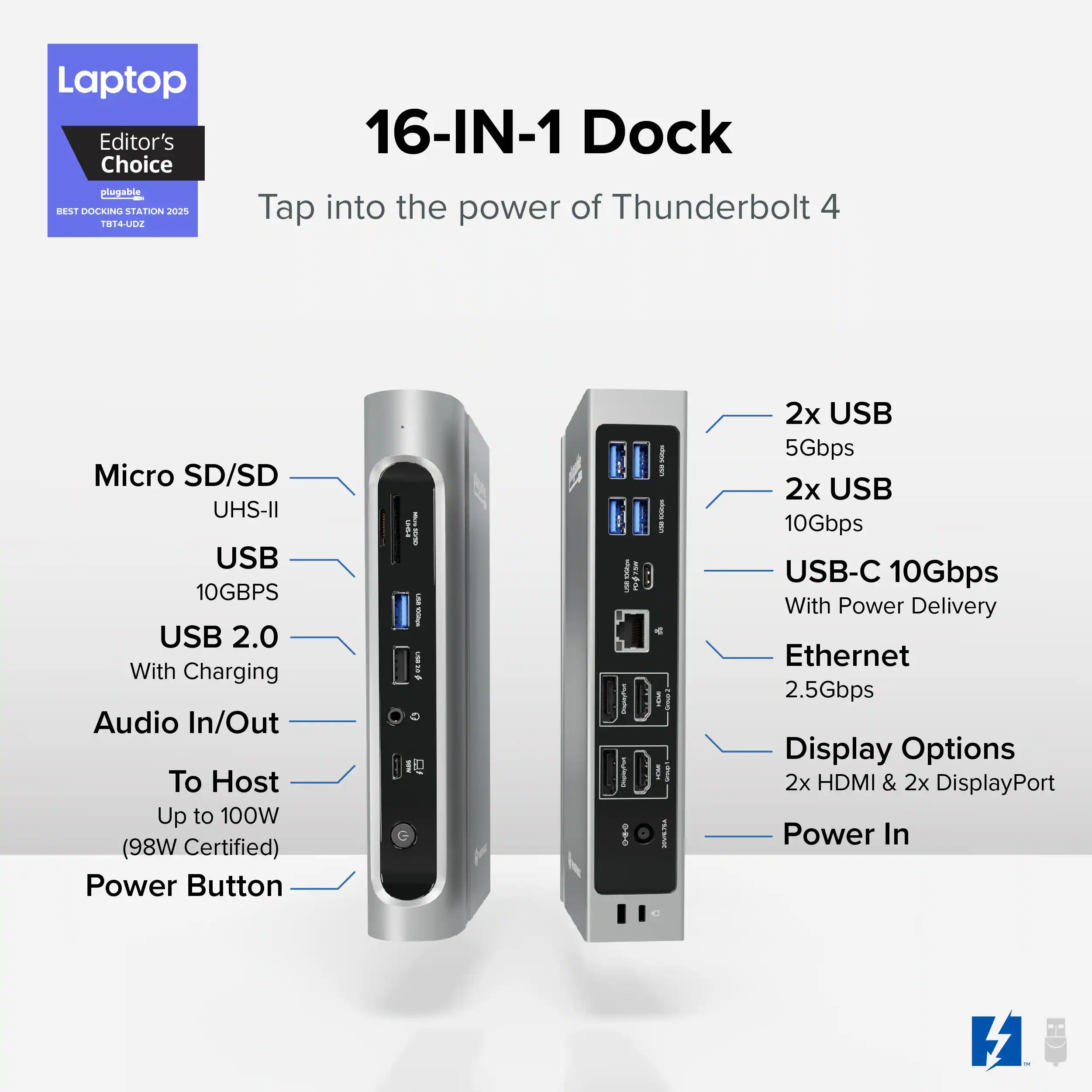 Laptop Editor's Choice plugable DST DOCKING STATION 2025 014A 16-IN-1 Dock Tap into the power of Thunderbolt 4 Micro SD/SD UHS-II USB 10GBPS USB 2.0 With Charging Audio In/Out To Host Up to 100W (98W Certified) Power Button G FUW i _ ! ig I e - - i 2x USB 5Gbps 2x USB 10Gbps USB-C 10Gbps With Power Delivery Ethernet 2.5Gbps Display Options 2x HDMI & 2x DisplayPort Power In