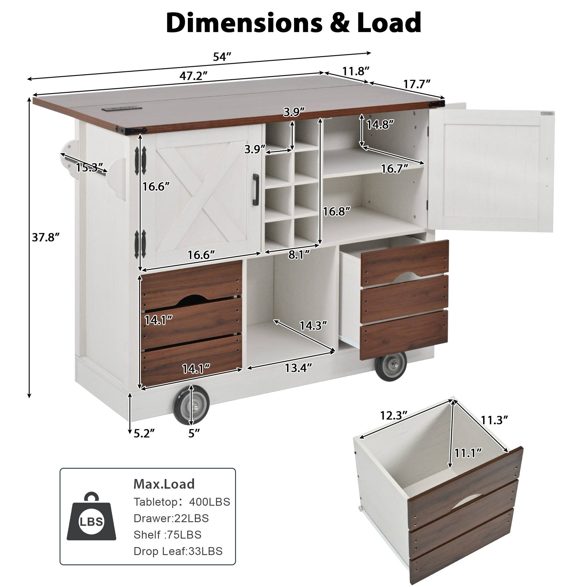 Dimensions & Load

- 54" (length)
- 47.2" (width)
- 11.8" (height)
- 17.7" (drop leaf width)
- 3.9" (side panel height)
- 14.8" (drop leaf height)
- 15.3" (cabinet height)
- 16.6" (drawer height)
- 16.7" (shelf height)
- 16.8" (shelf depth)
- 37.8" (overall height)
- 8.1" (drawer width)
- 14.1" (shelf width)
- 14.3" (drawer depth)
- 14.1" (shelf depth)
- 13.4" (cabinet depth)
- 5.2" (cabinet width)
- 5" (cabinet width)
- 12.3" (drawer width)
- 11.3" (drawer depth)
- 11.1" (drawer depth)

Max Load
- Tabletop: 400LBS
- Drawer: 22LBS
- Shelf