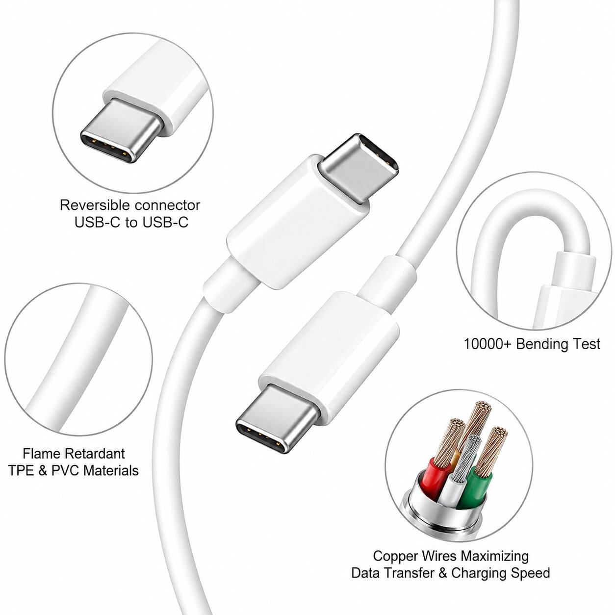 Reversible connector USB-C to USB-C  
10000+ Bending Test  
Flame Retardant TPE & PVC Materials  
Copper Wires Maximizing Data Transfer & Charging Speed