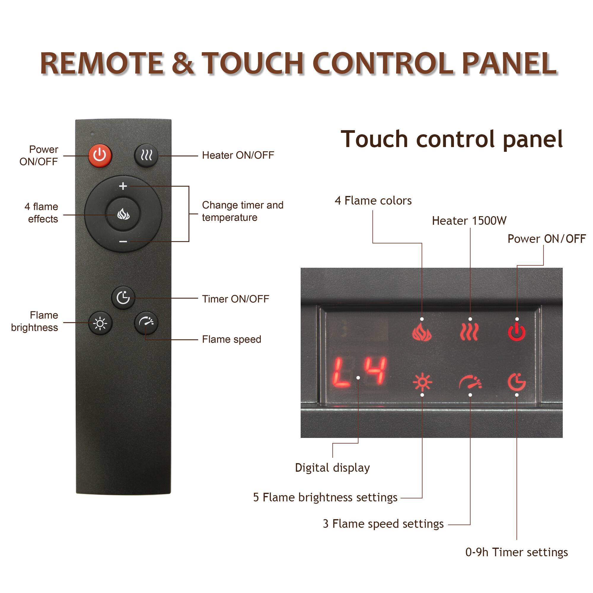 REMOTE & TOUCH CONTROL PANEL

Touch control panel

Power ON/OFF
Heater ON/OFF
4 flame effects
Change timer and temperature
4 Flame colors
Heater 1500W Power ON/OFF
Flame brightness
Timer ON/OFF Flame speed
Digital display
5 Flame brightness settings
3 Flame speed settings
0-9h Timer settings