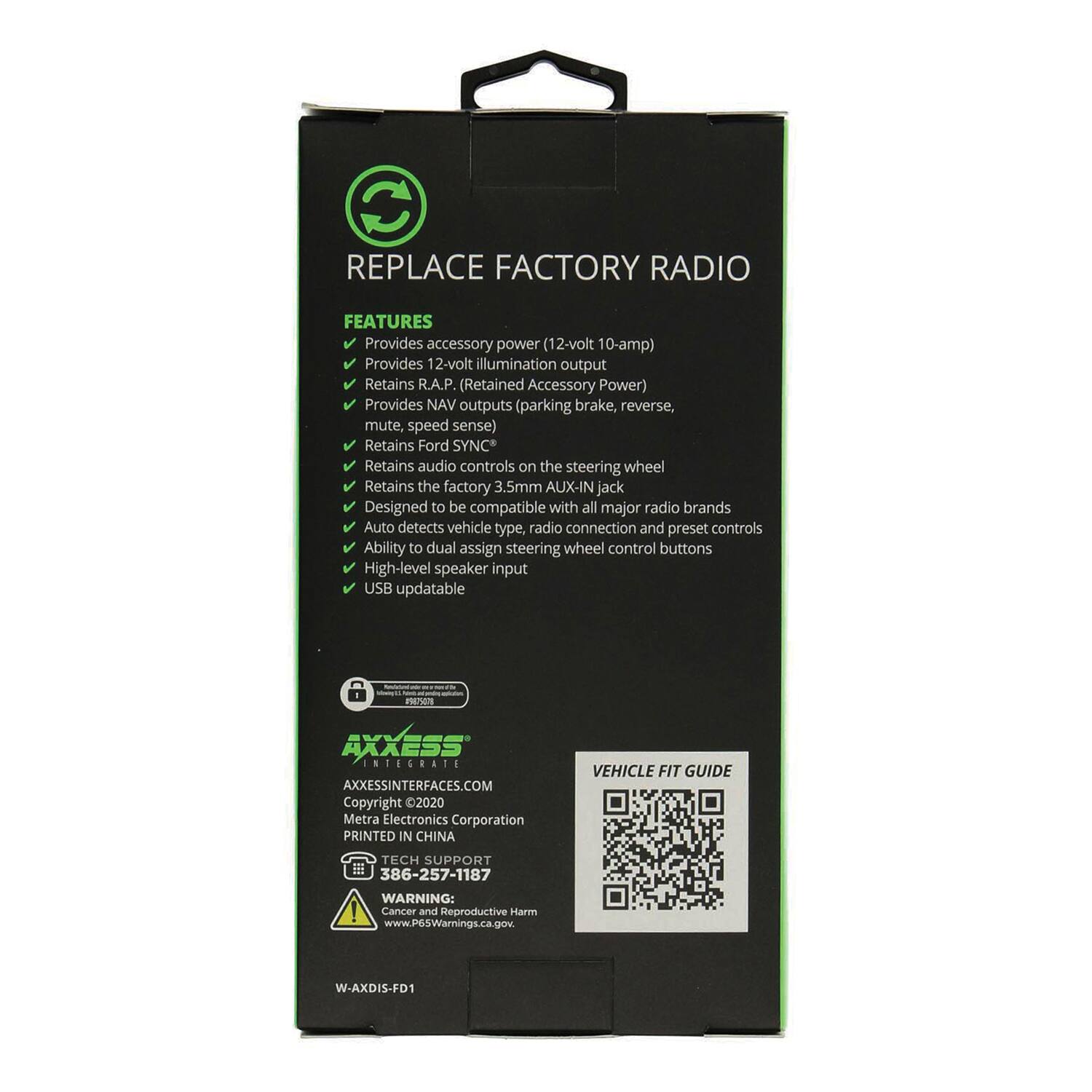 REPLACE FACTORY RADIO

FEATURES
- Provides accessory power (12-volt 10-amp)
- Provides 12-volt illumination output
- Retains R.A.P. (Retained Accessory Power)
- Provides NAV outputs (parking brake, reverse, mute, speed sense)
- Retains Ford SYNC
- Retains audio controls on the steering wheel
- Retains the factory 3.5mm AUX-IN jack
- Designed to be compatible with all major radio brands
- Auto detects vehicle type, radio connection and preset controls
- Ability to dual assign steering wheel control buttons
- High-level speaker input
- USB updatable

AXEISS INTERFACES.COM
Copyright 2020 Metra Electronics Corporation
PRINTED IN CHINA

VEHICLE FIT GUIDE
TECH SUPPORT 386-257-1187

WARNING: Cancer and Reproductive Harm
www.P65Warnings.ca.gov

W-AXDIS-FD1