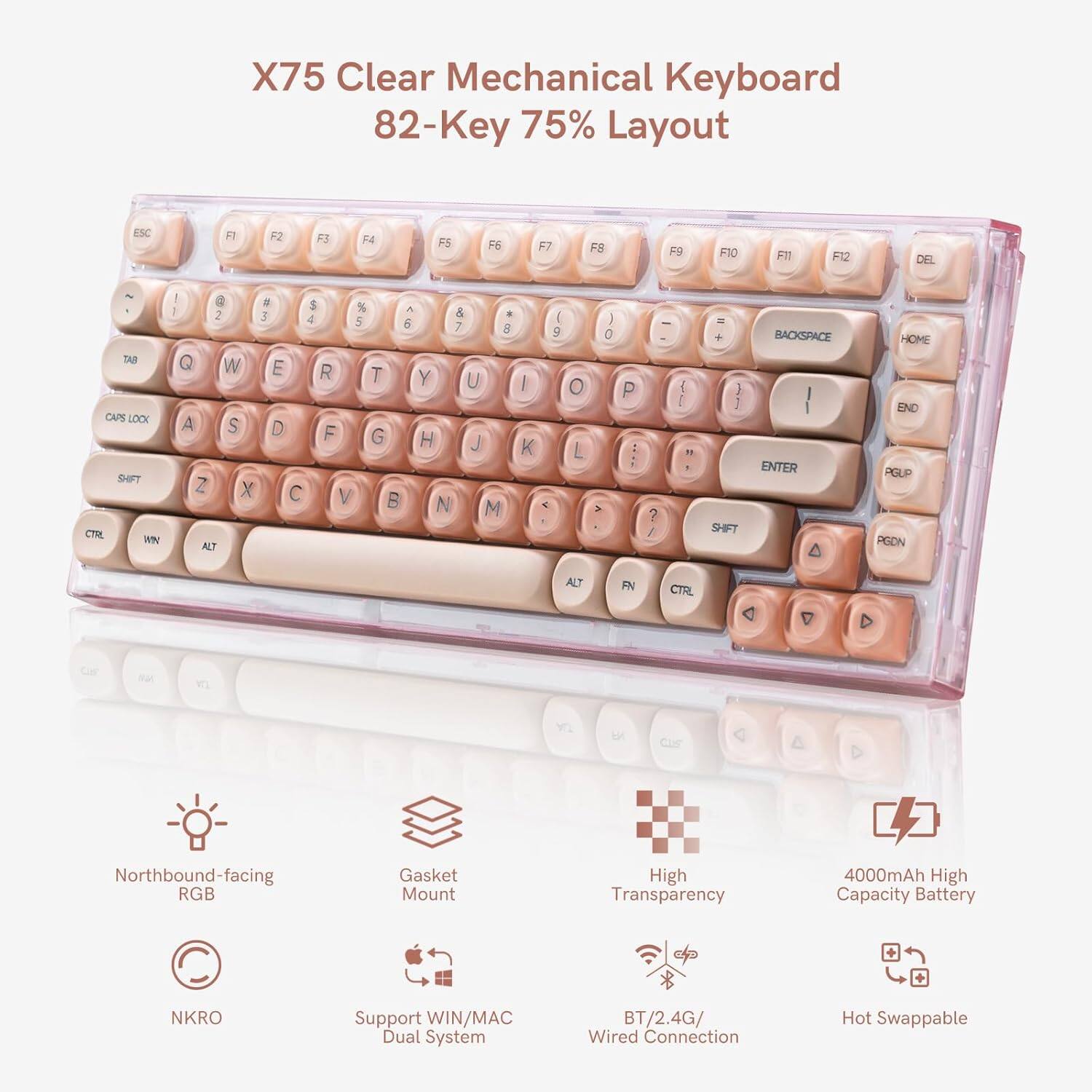 X75 Clear Mechanical Keyboard  
82-Key 75% Layout  

ESC F1 F2 F3 F4 F5 F6 F7 F8 F9 F10 F11 F12 DEL  
TAB Q W E R T Y U I O P  
CAPS LOCK A S D F G H J K L ; '  
SHIFT Z X C V B N M , . /  
CTRL WIN ALT FN  

Features:  
- Northbound-facing RGB  
- Gasket Mount  
- High Transparency  
- 4000mAh High Capacity Battery  
- NKRO Support  
- WIN/MAC Dual System  
- BT/2.4G/Wired Connection  
- Hot Swappable  

Key Layout:  
1 2 3 4 5 6 7 8 9 0 - = DEL  
Q W E R T Y U I O P [ ] \  
A S D F G H J K L ; ' "  
Z X C V B N M , . /  
CTRL WIN ALT FN  

Additional Keys:  
- HOME  
- END  
- PGUP  
- PGDN  
- BACKSPACE  
- ENTER  
- SHIFT  
- ALT  
- FN  
- CTRL  
- Arrow