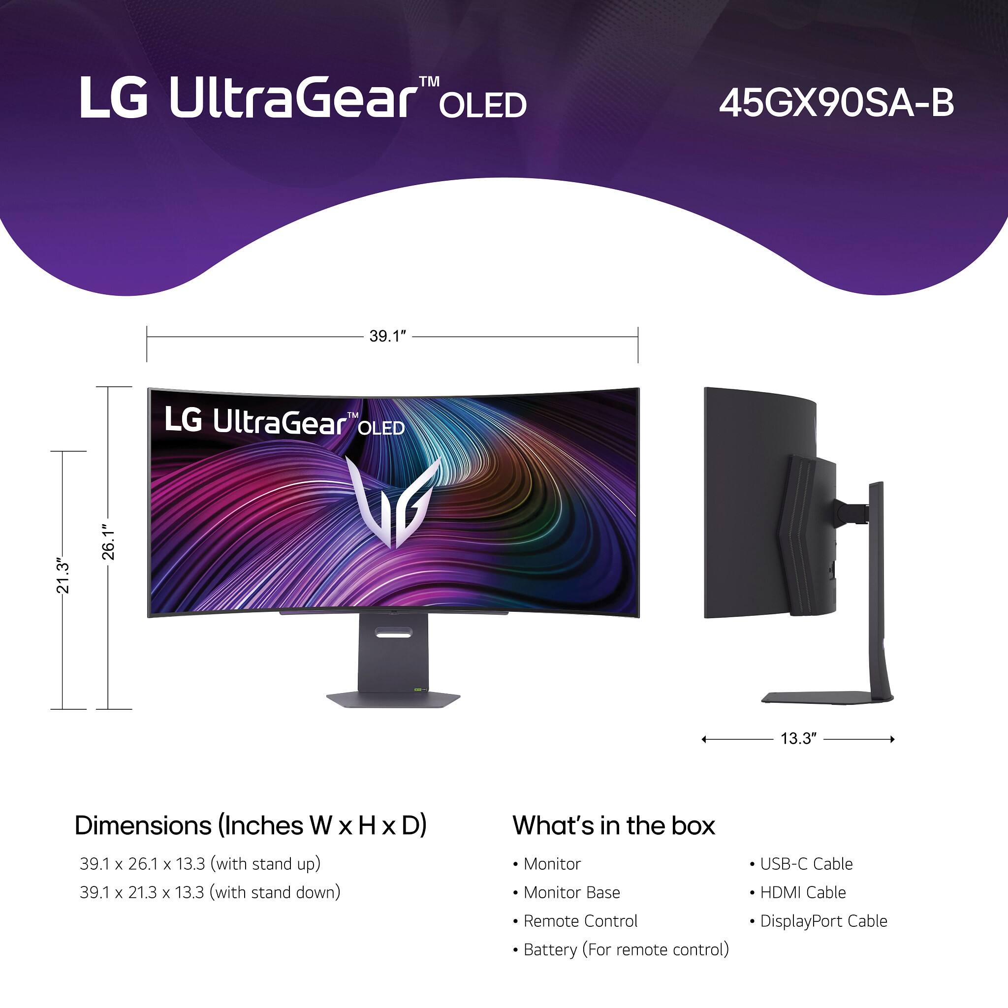 LG UltraGear™ OLED  
45GX90SA-B  

Dimensions (Inches W x H x D)  
39.1 x 26.1 x 13.3 (with stand up)  
39.1 x 21.3 x 13.3 (with stand down)  

What's in the box  
- Monitor  
- Monitor Base  
- Remote Control  
- Battery (For remote control)  
- USB-C Cable  
- HDMI Cable  
- DisplayPort Cable