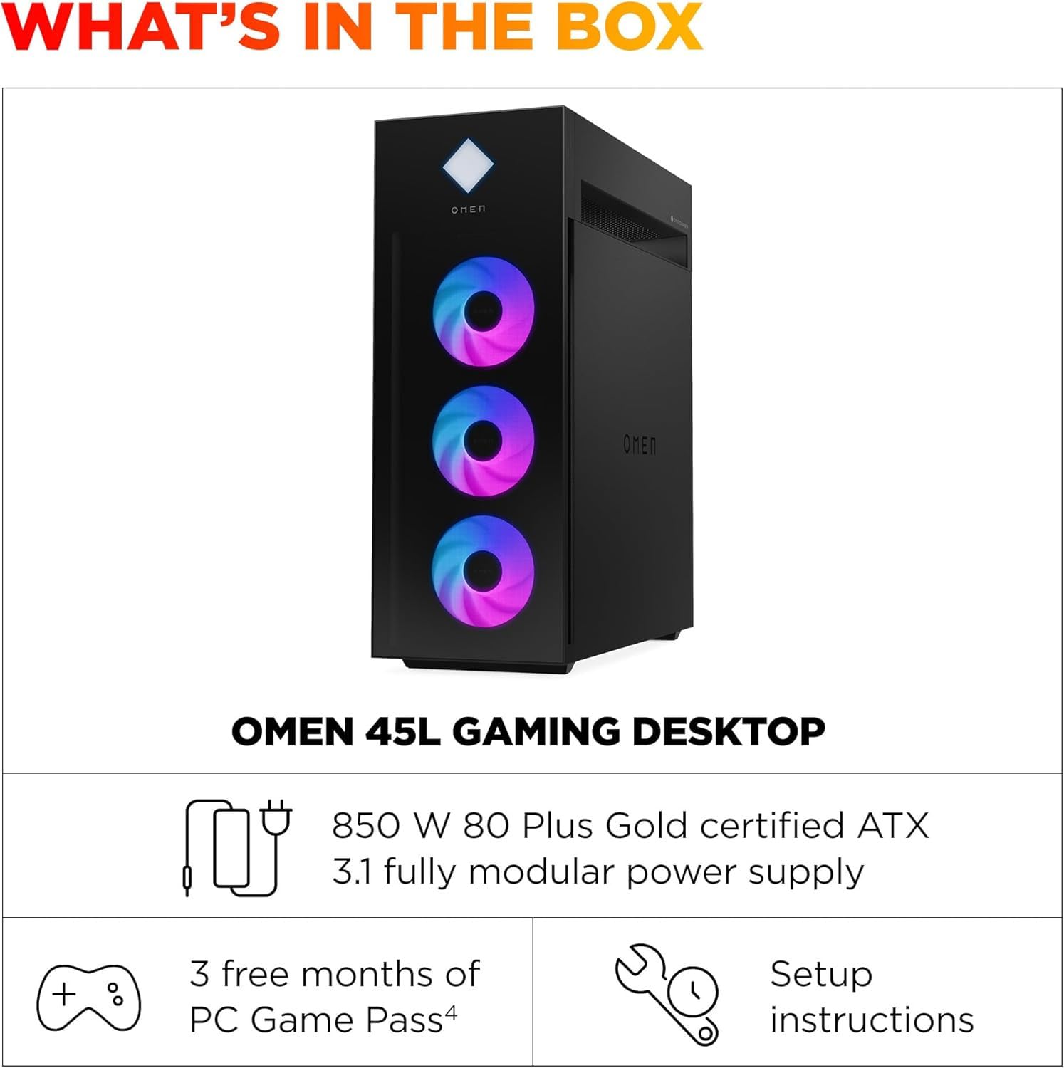 WHAT'S IN THE BOX

OMEN 45L GAMING DESKTOP

- 850 W 80 Plus Gold certified ATX 3.1 fully modular power supply
- 3 free months of PC Game Pass
- Setup instructions