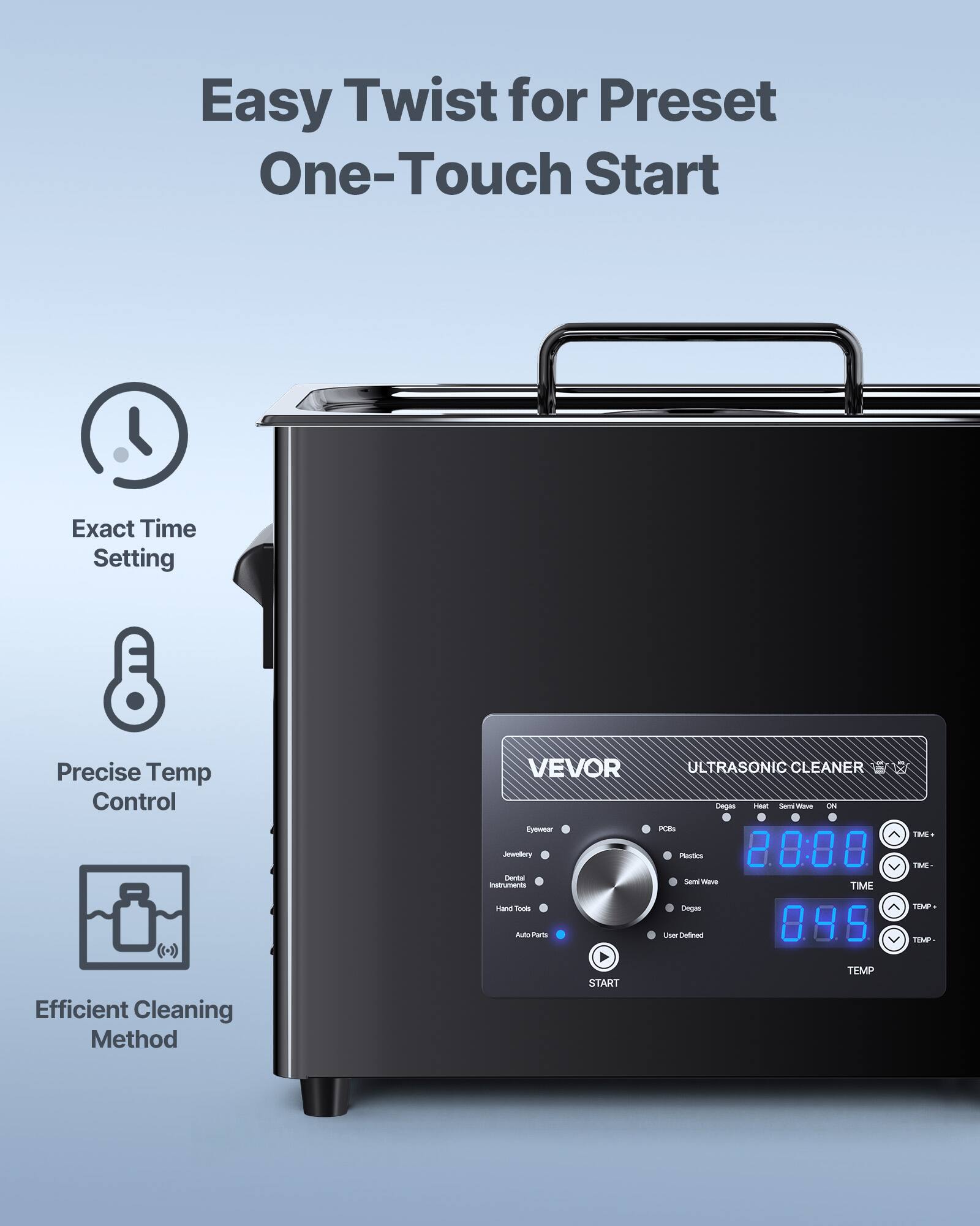 Easy Twist for Preset One-Touch Start

Exact Time Setting

Precise Temp Control

Efficient Cleaning Method

VEVOR ULTRASONIC CLEANER

Degas Heat Serv Was ON PCDs Plastics 2000 Sam Value TIME Degas User Defined 895

TIME. TIME- TIMP TEMP

START

TEMP