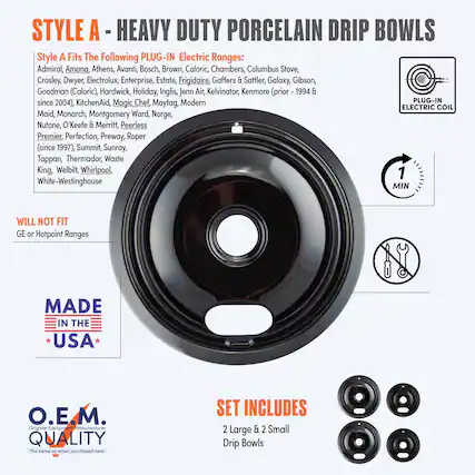 **STYLE A - HEAVY DUTY PORCELAIN DRIP BOWLS**
**Style A Fits The Following PLUG-IN Electric Ranges:**
Admiral, Amana, Athens, Avanti, Bosch, Brown, Caloric, Chambers, Columbus Stove, Crosley, Dwyer, Electrolux, Enterprise, Estate, Frigidaire, Gaffers & Sattler, Galaxy, Gibson, Goodman (Caloric), Hardwick, Holiday, Inglis, Jenn-Air, Kelvinator, KitchenAid, Magic Chef, Maytag, Modern, Maid, Monarch, Montgomery Ward, Norge, Nutone, O'Keefe & Merritt, Peerless Premier, Perfection, Preway, Roper (since 1997), Summit, Sunray, Tappan, Thermador, Waste King, Welbilt, Whirlpool, White-Westinghouse
**WILL NOT FIT**
GE or Hotpoint Ranges
**MADE IN THE USA**
**O.E.M. QUALITY**
The same as when purchased new!
**SET INCLUDES**
2 Large & 2 Small Drip Bowls
**PLUG-IN ELECTRIC COIL**
**1 MIN**