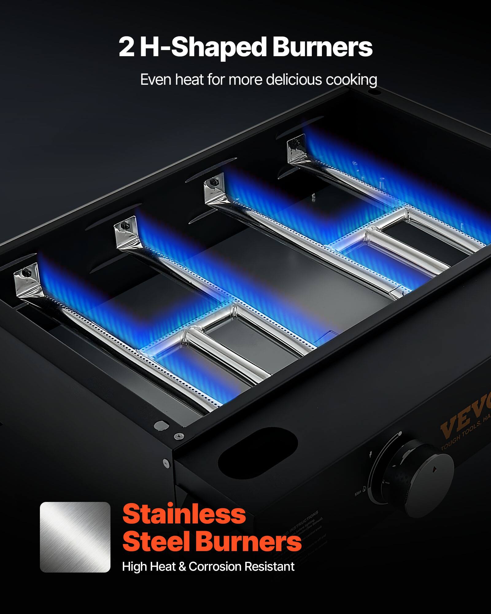 2 H-Shaped Burners  
Even heat for more delicious cooking  

Stainless Steel Burners  
High Heat & Corrosion Resistant