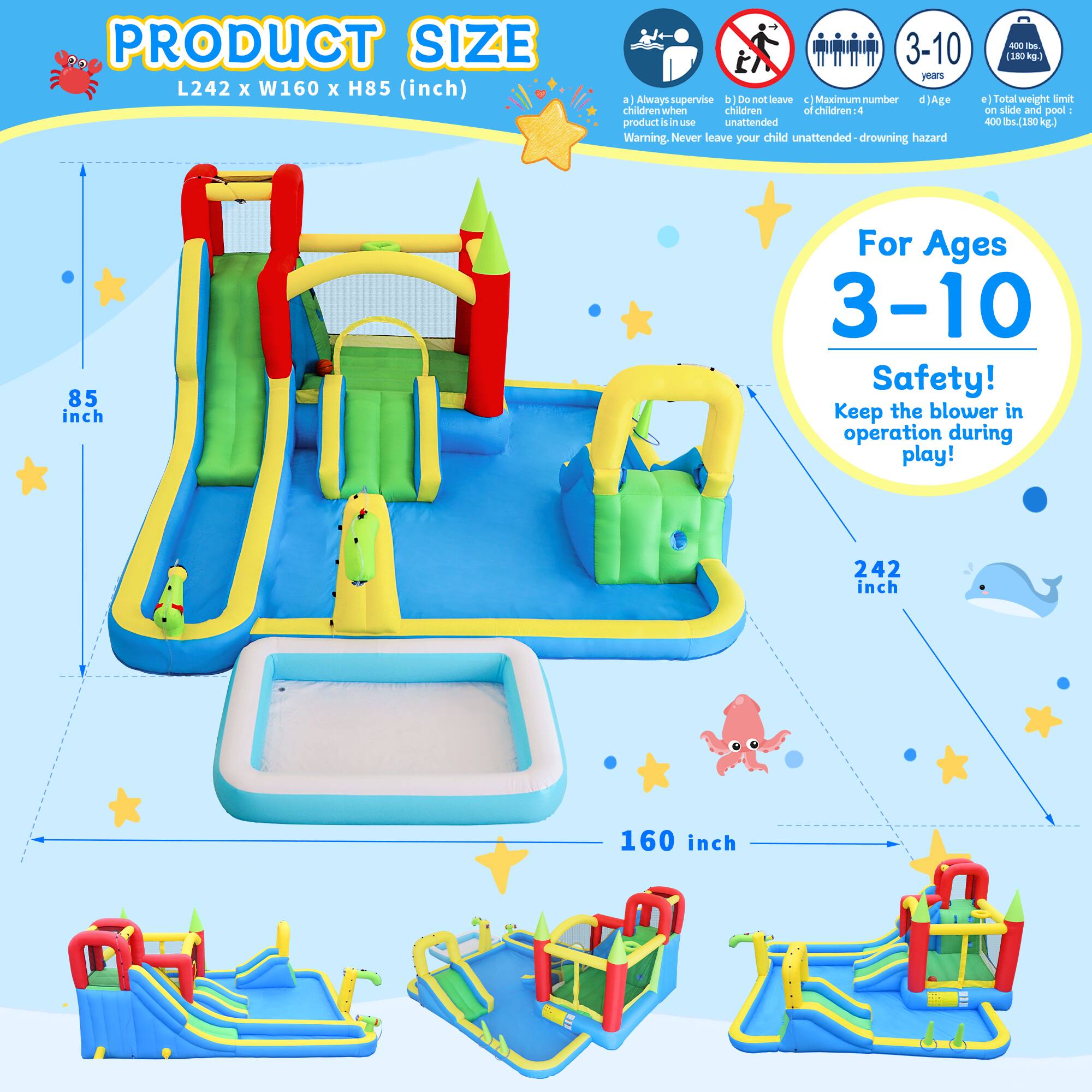 PRODUCT SIZE L242 X W160 X H85 (inch)

1. Always supervise children when product is in use. Warning: Never leave your child unattended - drowning hazard
2. Do not leave children unattended
3. Maximum number of children: 4
4. Age: 3-10 years
5. Total weight limit on slide and pool: 400 lbs. (180 kg)

For Ages 3-10
Safety! Keep the blower in operation during play!