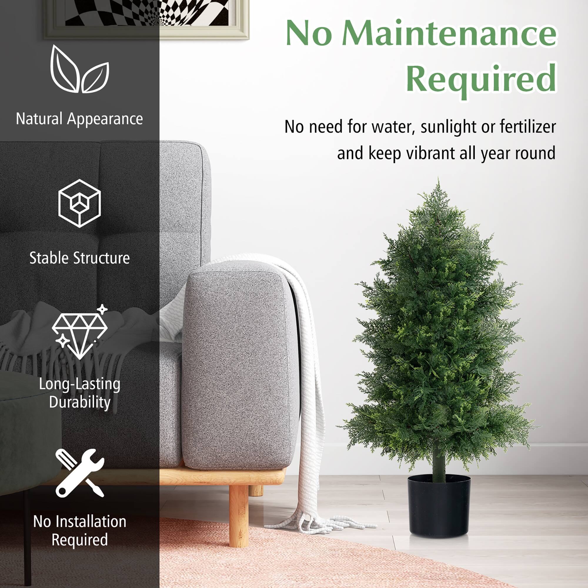 - Natural Appearance
- No Maintenance Required
  - No need for water, sunlight or fertilizer and keep vibrant all year round
- Stable Structure
- Long-Lasting Durability
- No Installation Required