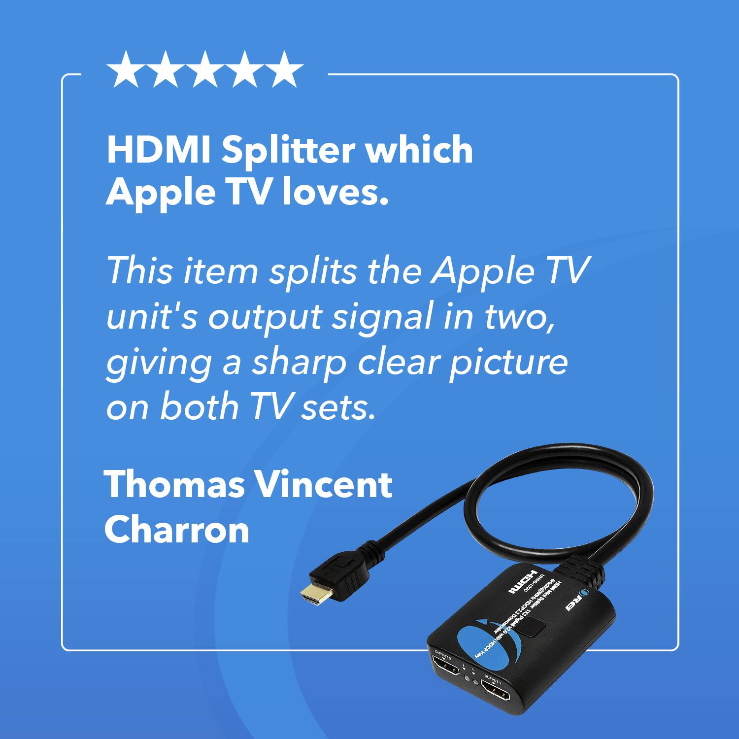 HDMI Splitter which Apple TV loves. This item splits the Apple TV unit's output signal in two, giving a sharp clear picture on both TV sets. Thomas Vincent Charron.