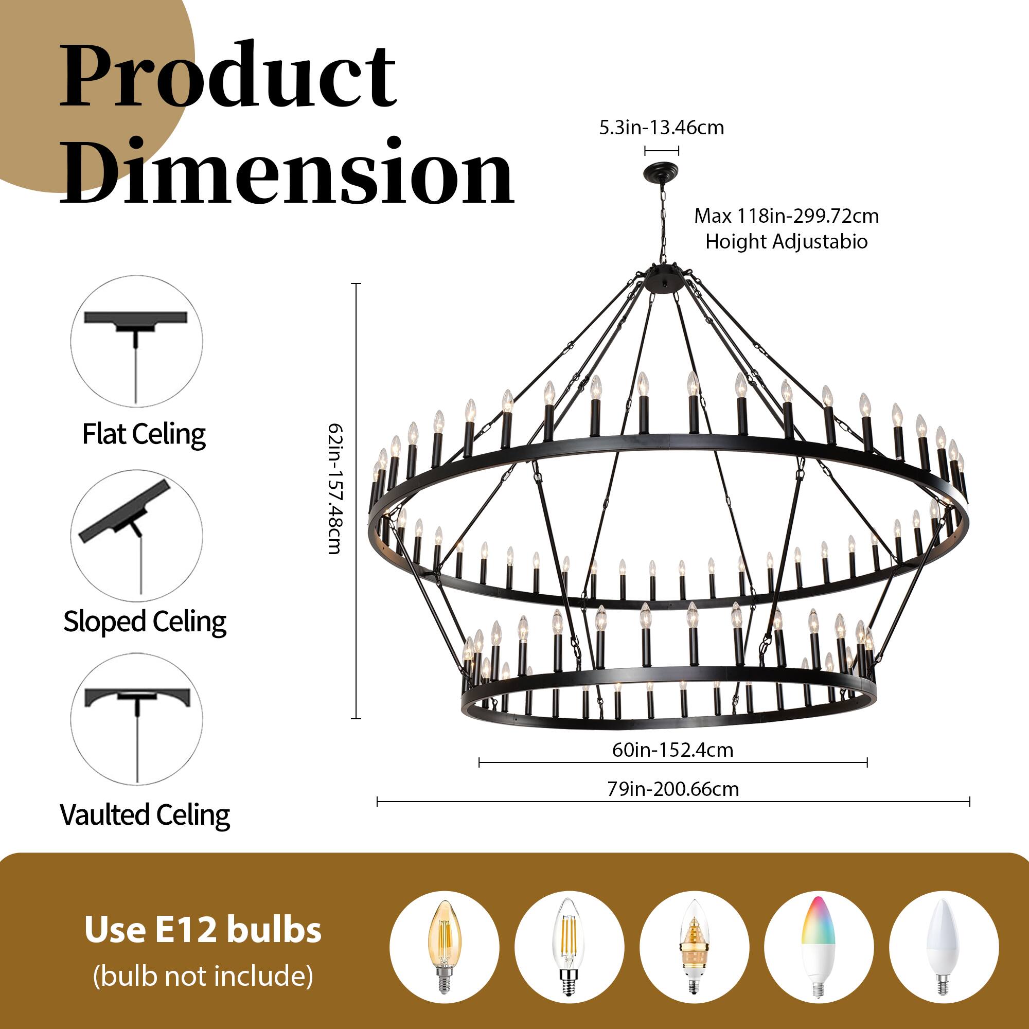 Product Dimension

- Flat Ceiling: 5.3in-13.46cm
- Sloped Ceiling: 60in-152.4cm
- Vaulted Ceiling: 79in-200.66cm
- Max Height Adjustable: 118in-299.72cm

Use E12 bulbs (bulb not included)