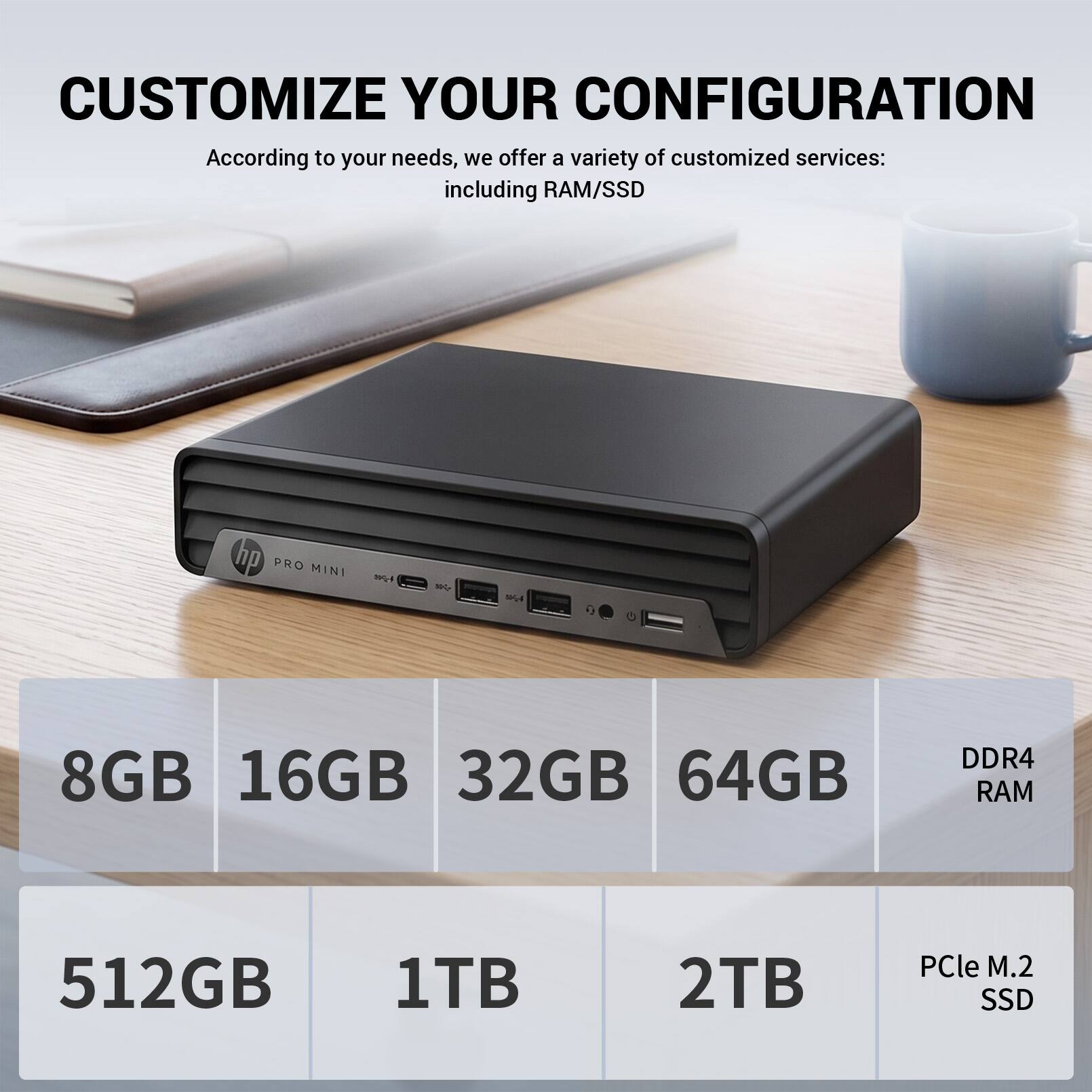 CUSTOMIZE YOUR CONFIGURATION

According to your needs, we offer a variety of customized services: including RAM/SSD

hp PRO MINI

8GB 16GB 32GB 64GB DDR4 RAM

512GB 1TB 2TB PCle M.2 SSD