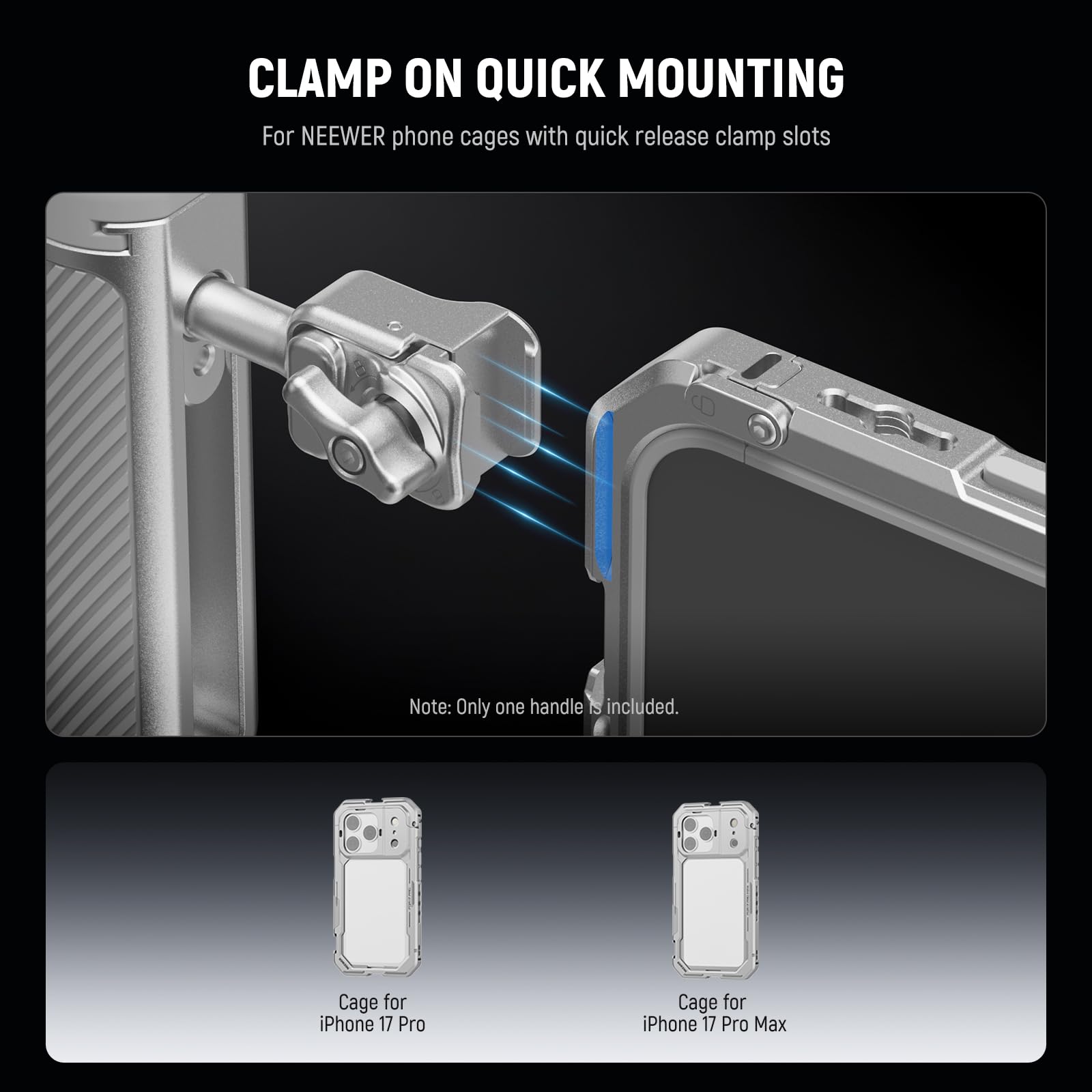 CLAMP ON QUICK MOUNTING  
For NEEWER phone cages with quick release clamp slots  

Note: Only one handle is included.  

Cage for iPhone 17 Pro  
Cage for iPhone 17 Pro Max