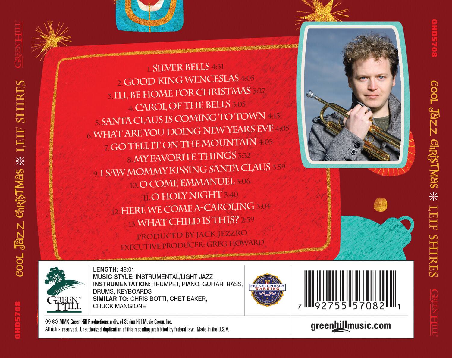 **HILL GREEN SHIRES LEIF**  
**COOL JAZZ CHRISTMAS**  
**GHD5708**

1. SILVER BELLS 4:31  
2. KING WENCESLAS 4:05  
3. I'LL BE HOME FOR CHRISTMAS 3:27  
4. CAROL OF THE BELLS 3:05  
5. SANTA CLAUS IS COMING TO TOWN 4:15  
6. WHAT ARE YOU DOING NEW YEAR'S EVE 4:05  
7. GO TELL IT ON THE MOUNTAIN 4:05  
8. MY FAVORITE THINGS 3:32  
9. MY KISSING SANTA CLAUS 3:59  
10. I SAW MOMMY COME EMMANUEL 3:06  
11. O HOLY NIGHT 3:40  
12. HERE WE COME A-CAROLING 3:04  
13. WHAT CHILD IS THIS? 2:59  

PRODUCED BY JACK JEEZRO  
PRODUCER: GREG HOWARD  

LENGTH: 