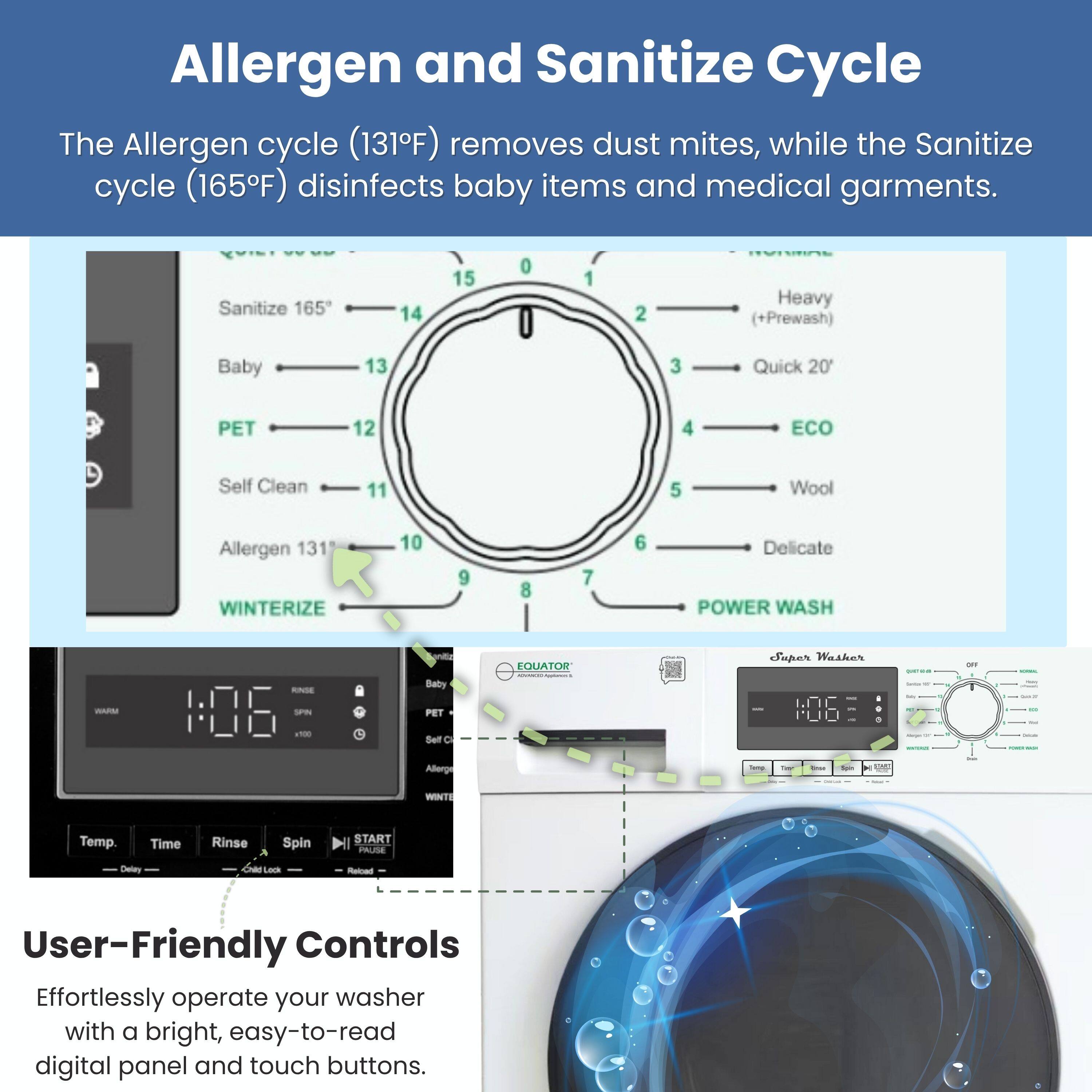 Allergen and Sanitize Cycle

The Allergen cycle (131°F) removes dust mites, while the Sanitize cycle (165°F) disinfects baby items and medical garments.

Sanitize 165  
Heavy (+Prewash)  
Baby  
PET  
Self Clean  
Allergen 131  
WINTERIZE  
Wool  
Delicate  
POWER WASH  
ECO  
Quick 20'  
-  
-  
-  
-  
-  
-  
-  
-  
-  
-  
-  
-  
-  
-  
-  
-  
-  
-  
-  
-  
-  
-  
-  
-  
-  
-  
-  
-  
-  
-  
-  
-  
-  
-  
-  
-  
-  
-  
-  
-  
-  
-  
-  
-  
-  
-  
-  
-  
-  
-  
-  
-  
-  
-  
-  
-  
-  
-  
-  
-  
-  
-  
-  
-  
-  
-  
-  
-  
-  
-  
-  
-  
-  
-  
-  
-  
-  
-  
-  
-  
