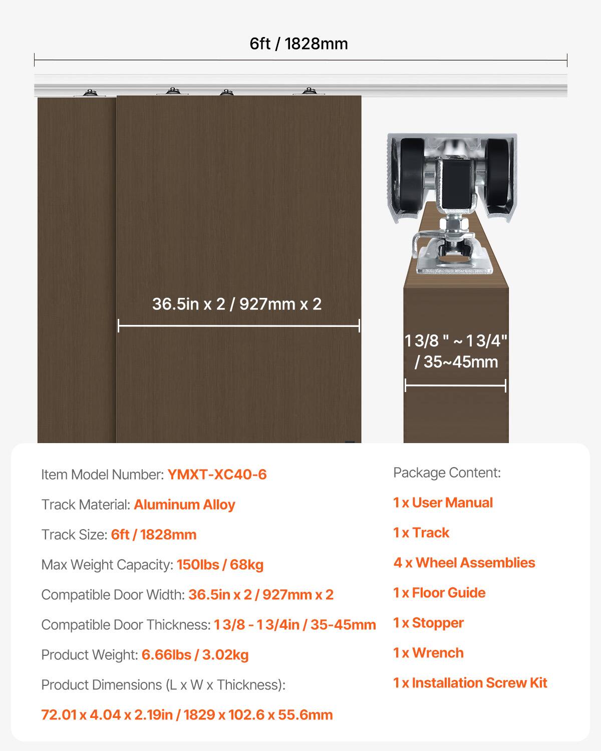 6ft / 1828mm

36.5in x 2 / 927mm x 2

13/8" ~ 13/4" / 35~45mm

Item Model Number: YMXT-XC40-6

Package Content:
- 1 x User Manual
- 1 x Track
- 4 x Wheel Assemblies
- 1 x Floor Guide
- 1 x Stopper
- 1 x Wrench
- 1 x Installation Screw Kit

Track Material: Aluminum Alloy

Track Size: 6ft / 1828mm

Max Weight Capacity: 150lbs / 68kg

Compatible Door Width: 36.5in x 2 / 927mm x 2

Compatible Door Thickness: 13/8 - 13/4in / 35-45mm

Product Weight: 6.66lbs / 3.02kg

Product Dimensions (L x W x Thickness): 72.01 x 4.04 x 2.19in / 1829 x 102.6