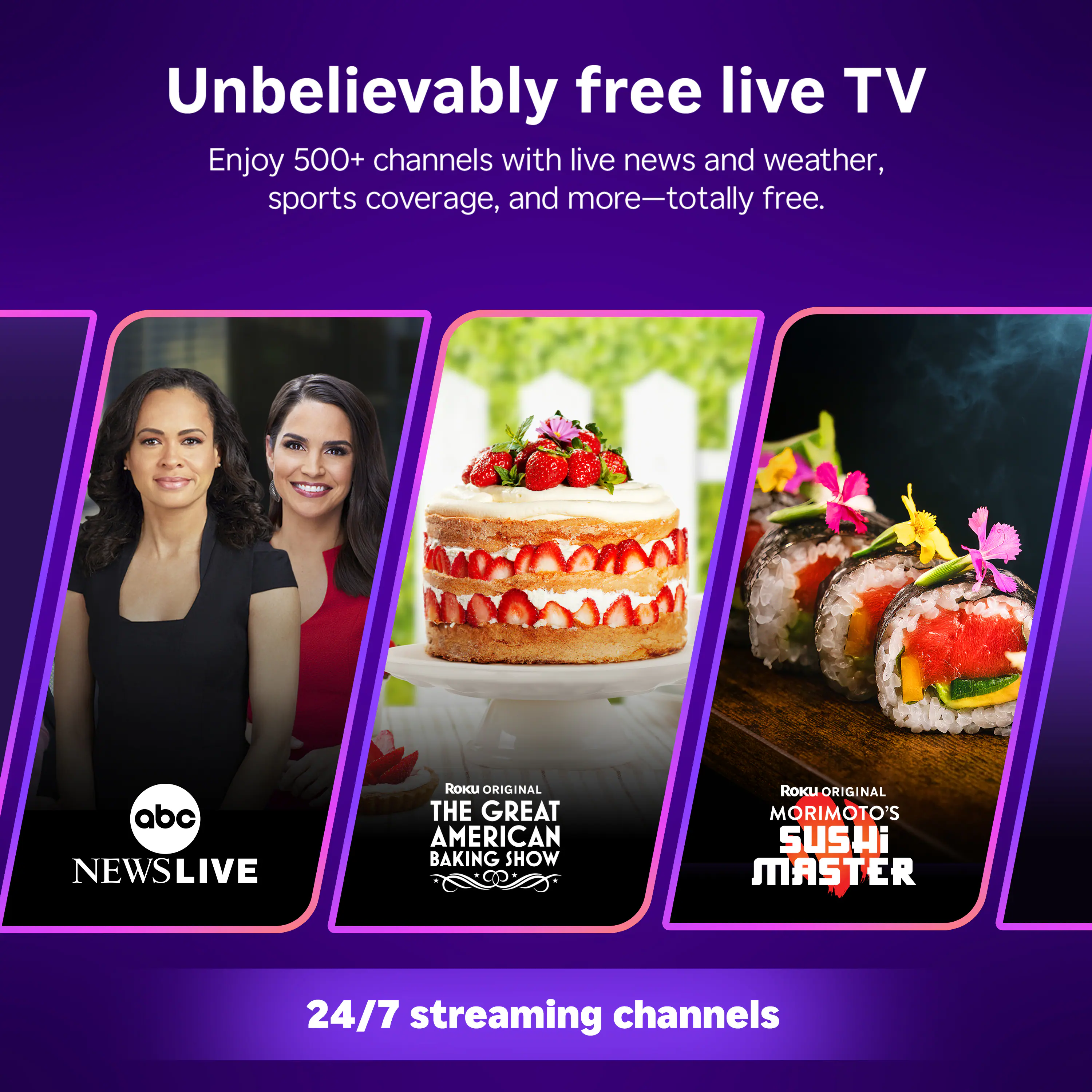 Unbelievably free live TV  
Enjoy 500+ channels with live news and weather, sports coverage, and more—totally free.  

abc NEWS LIVE  
ROKU ORIGINAL THE GREAT AMERICAN BAKING SHOW  
ROKU ORIGINAL MORIMOTO'S SUSHI MASTER  

24/7 streaming channels