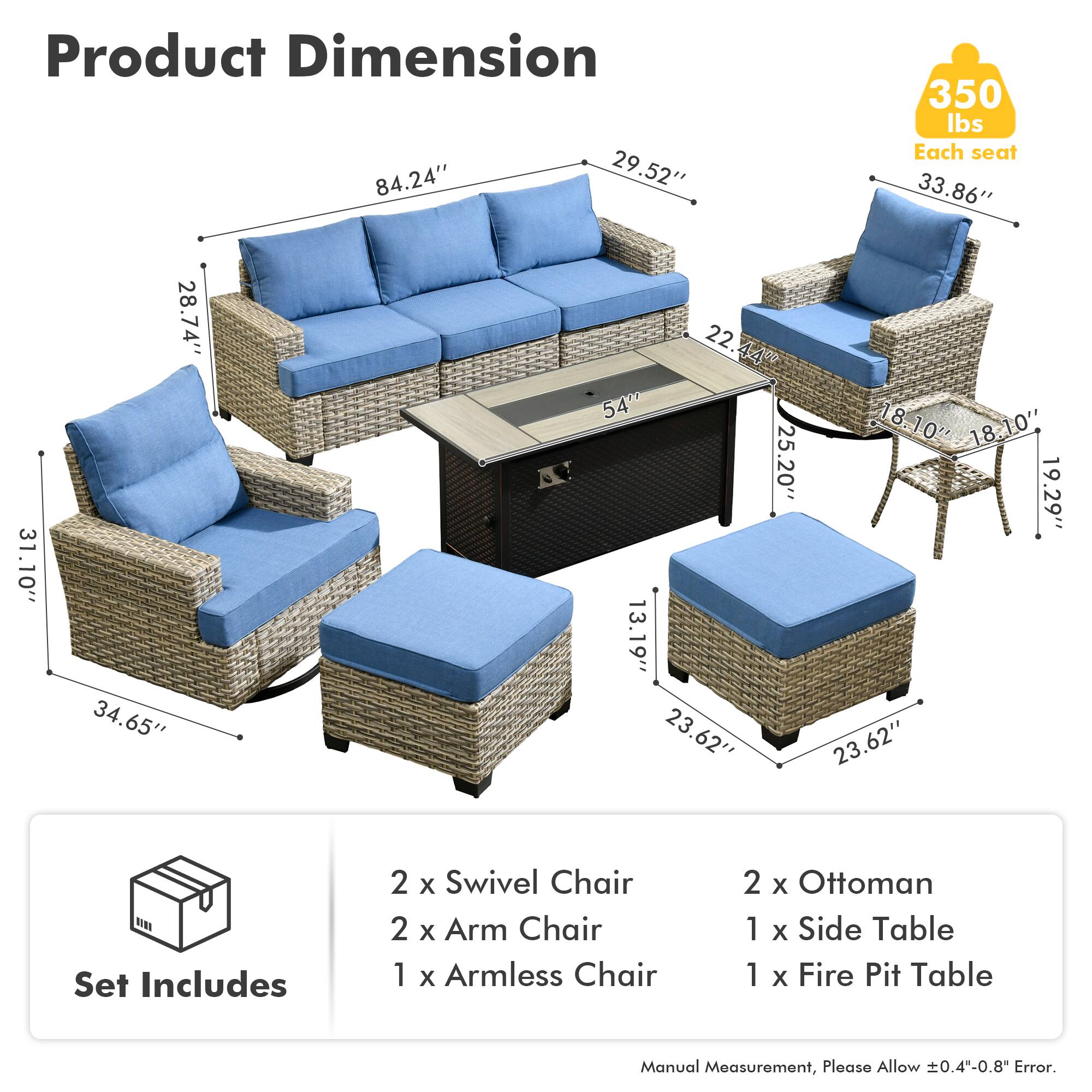 Product Dimension  
84.24" x 29.52" x 350 lbs  
Each seat: 33.86" x 31.10" x 28.74" x 34.65" x 22.44" x 54" x 25.20" x 13.19" x 23.62" x 18.10" x 18.10" x 19.29" x 23.62"  

Set Includes  
2 x Swivel Chair  
2 x Arm Chair  
1 x Armless Chair  
2 x Ottoman  
1 x Side Table  
1 x Fire Pit Table  

Manual Measurement, Please Allow 0.4"-0.8" Error.