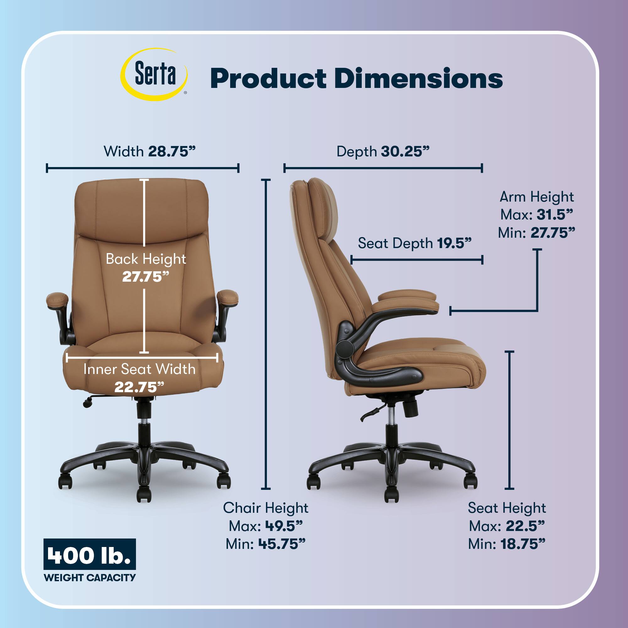 Serta Product Dimensions  
Width: 28.75"  
Depth: 30.25"  
Back Height: 27.75"  
Seat Depth: 19.5"  
Arm Height: Max: 31.5" Min: 27.75"  
Inner Seat Width: 22.75"  
400 lb. WEIGHT CAPACITY  
Chair Height: Max: 49.5" Min: 45.75"  
Seat Height: Max: 22.5" Min: 18.75"