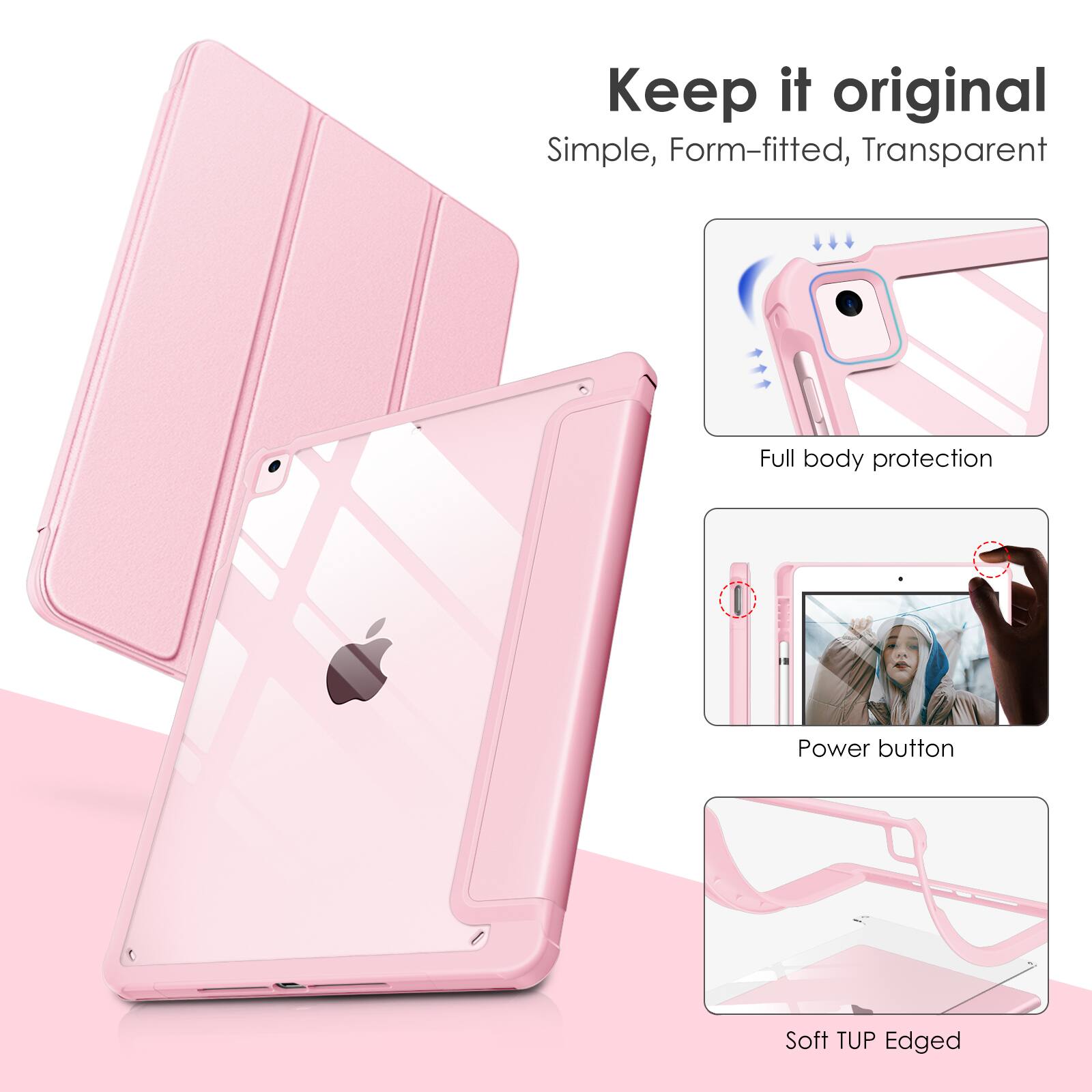 Keep it original  
Simple, Form-fitted, Transparent  
Full body protection  
Power button  
Soft TUP Edged