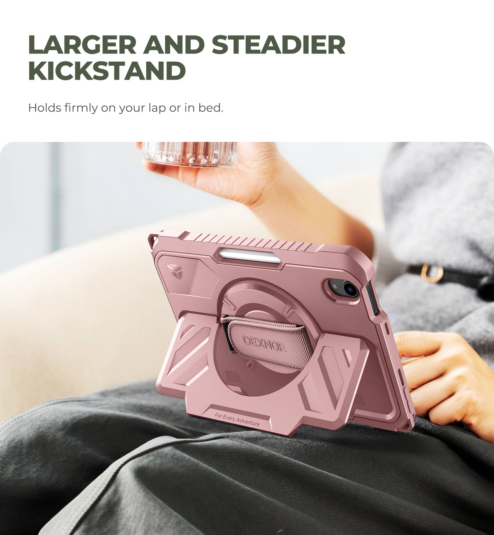 LARGER AND STEADIER KICKSTAND  
Holds firmly on your lap or in bed.  

DEXNOR  
For Every Adventure