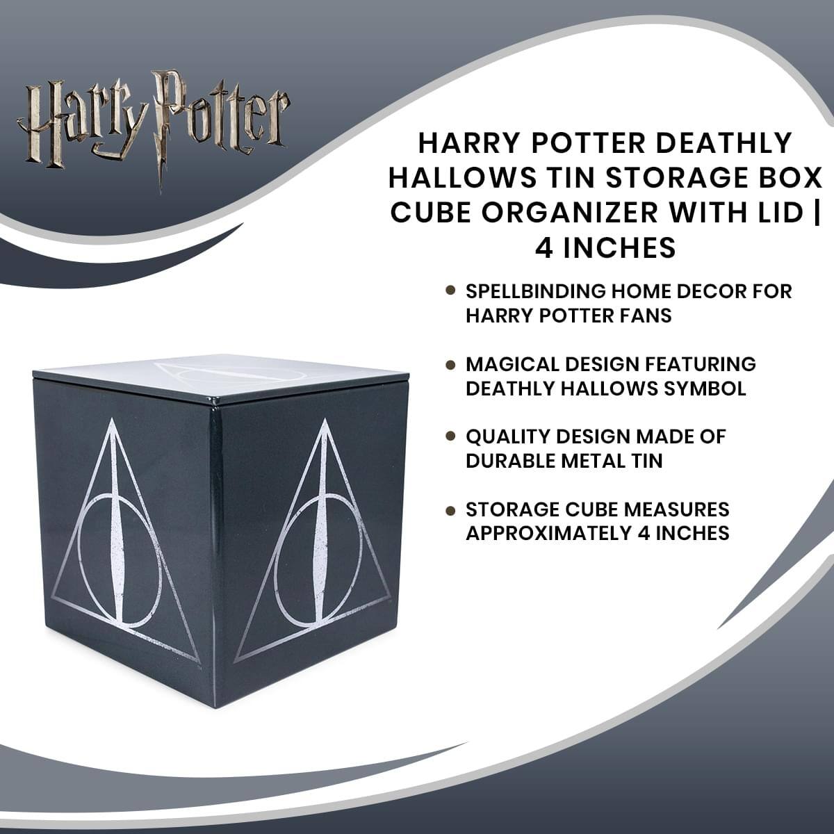 Harry Potter

HARRY POTTER DEATHLY HALLOWS TIN STORAGE BOX CUBE ORGANIZER WITH LID | 4 INCHES

- SPELLBINDING HOME DECOR FOR HARRY POTTER FANS
- MAGICAL DESIGN FEATURING DEATHLY HALLOWS SYMBOL
- QUALITY DESIGN MADE OF DURABLE METAL TIN
- STORAGE CUBE MEASURES APPROXIMATELY 4 INCHES