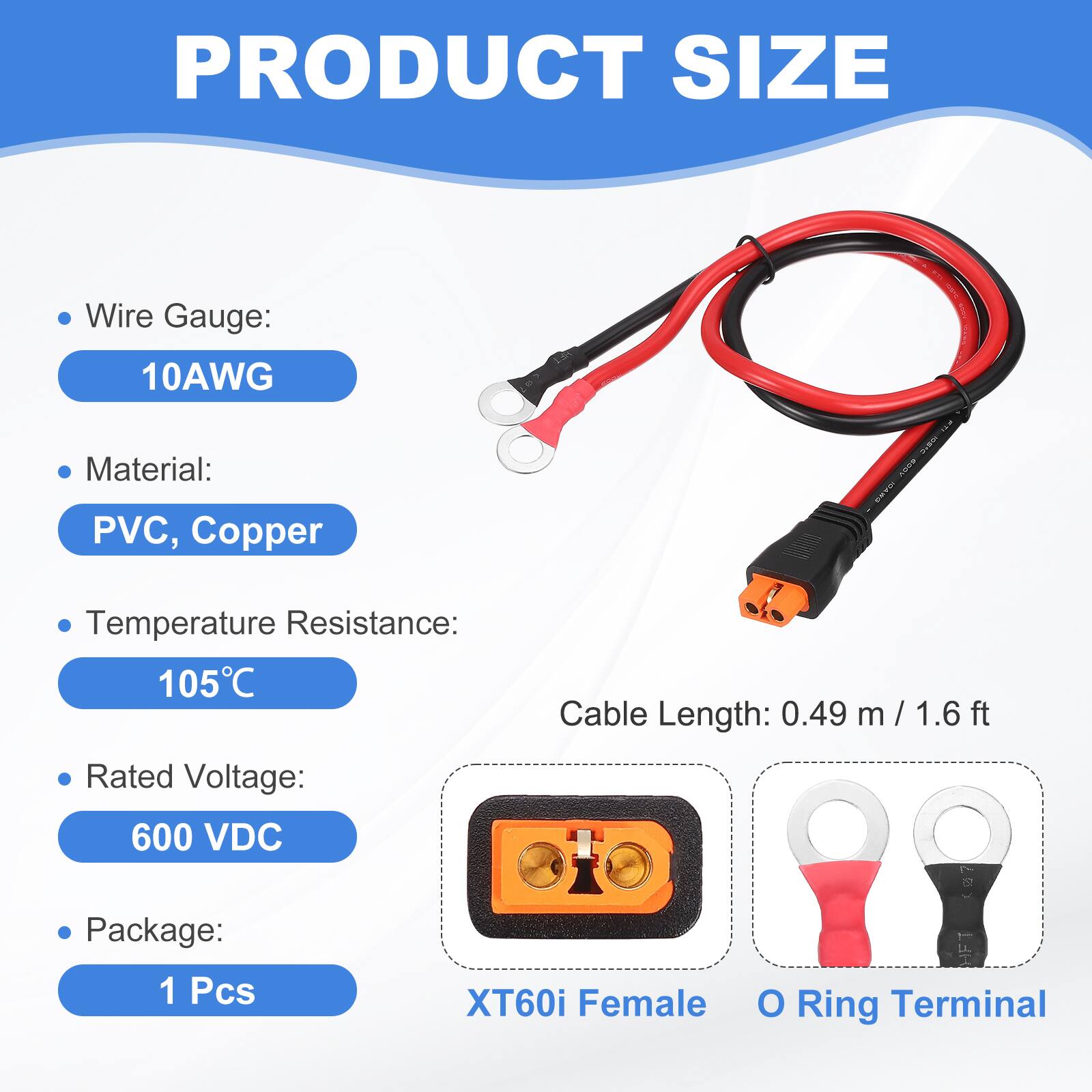 PRODUCT SIZE

- Wire Gauge: 10AWG
- Material: PVC, Copper
- Temperature Resistance: 105°C
- Rated Voltage: 600 VDC
- Cable Length: 0.49 m / 1.6 ft
- Package: 1 Pcs

XT60i Female O Ring Terminal