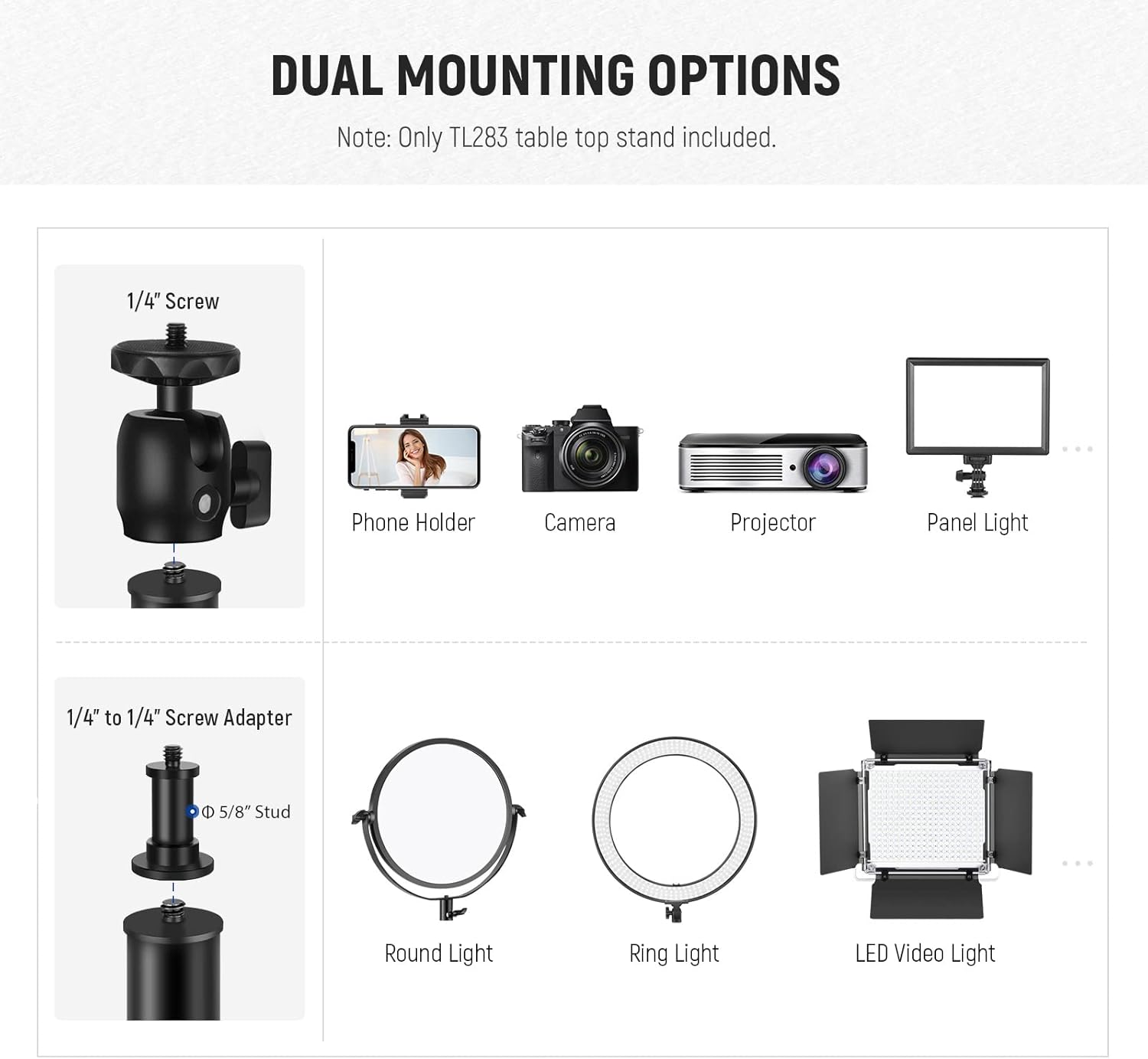 DUAL MOUNTING OPTIONS

Note: Only TL283 table top stand included.

1/4" Screw
- Phone Holder
- Camera
- Projector
- Panel Light

1/4" to 1/4" Screw Adapter
- Round Light
- Ring Light
- LED Video Light