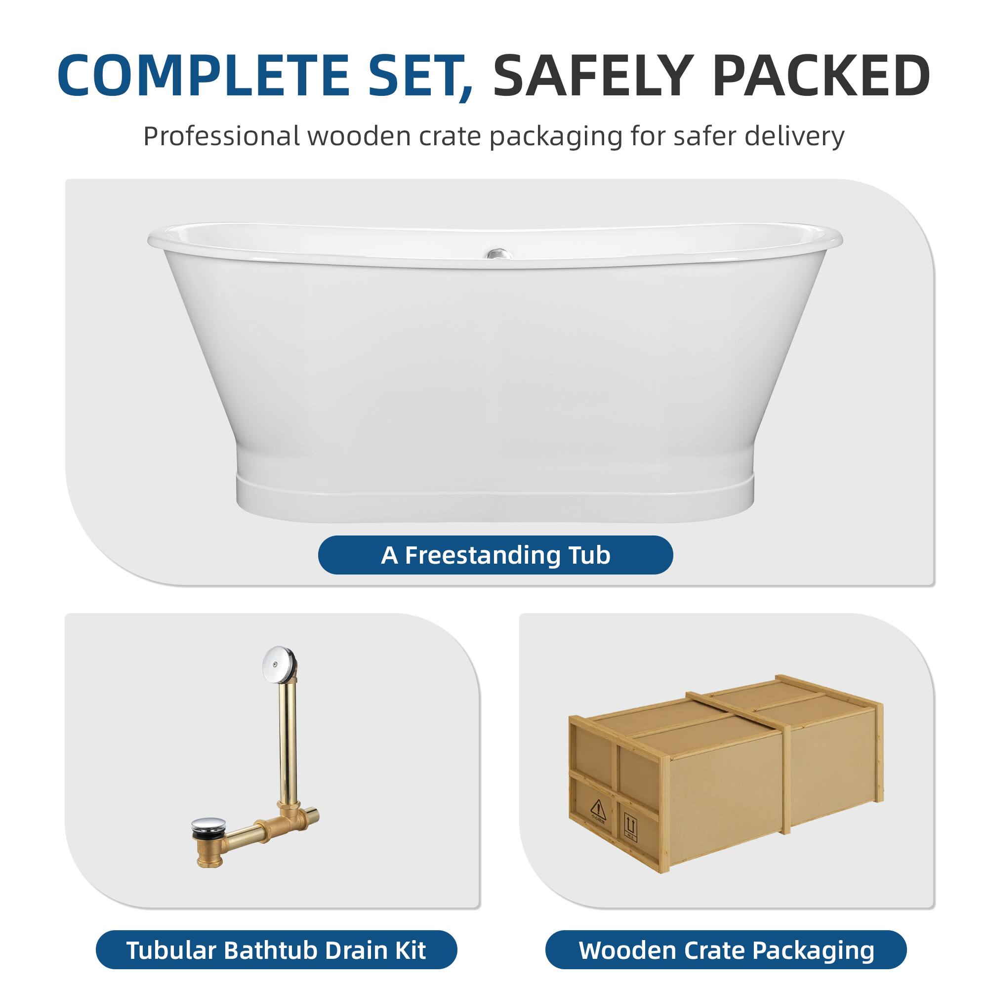 COMPLETE SET, SAFELY PACKED  
Professional wooden crate packaging for safer delivery  

- A Freestanding Tub  
- Tubular Bathtub Drain Kit  
- Wooden Crate Packaging