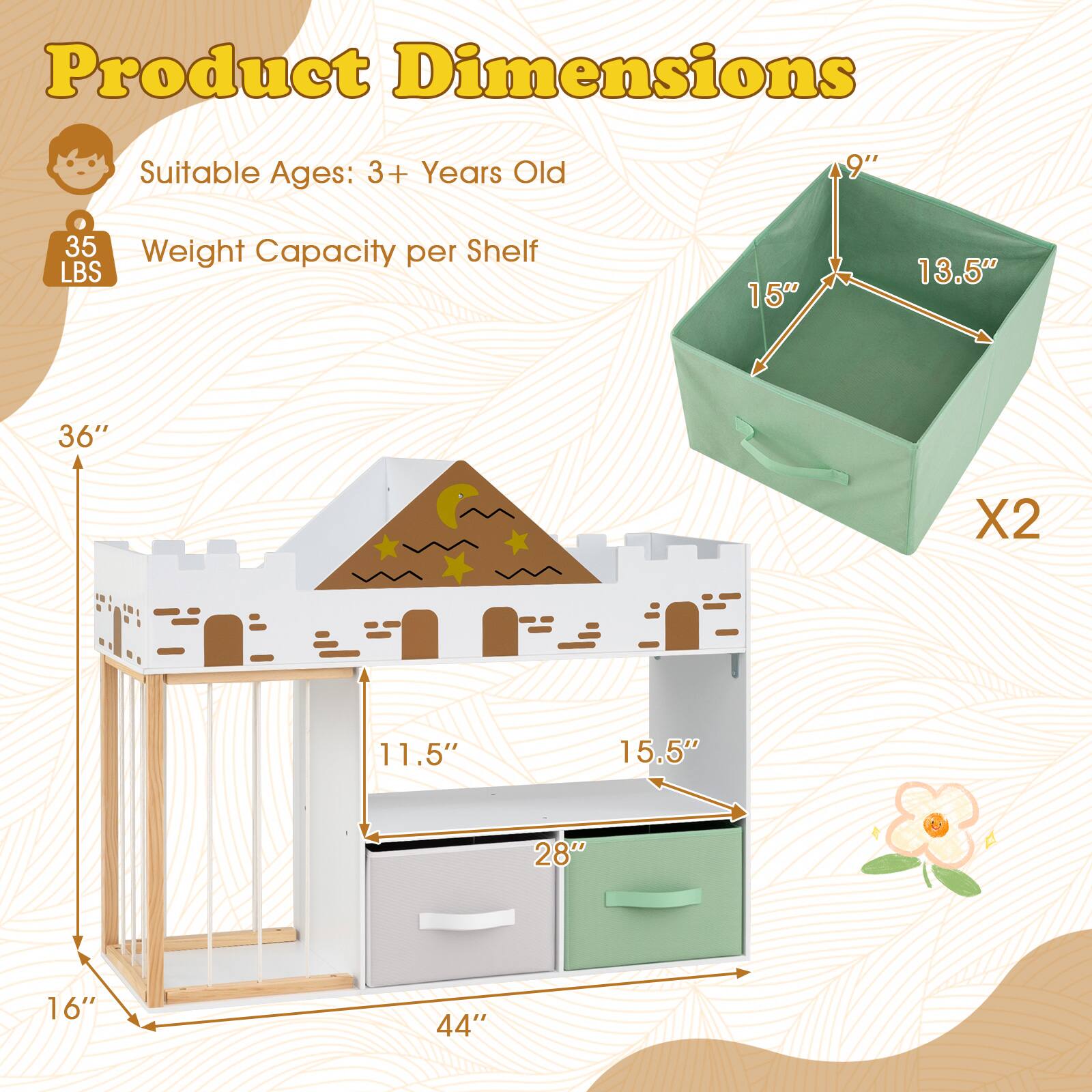 Product Dimensions  
Suitable Ages: 3+ Years Old  
Weight Capacity per Shelf: 35 LBS  
Dimensions:  
- 36" X 2  
- 11.5"  
- 15.5"  
- 28"  
- 16"  
- 44"