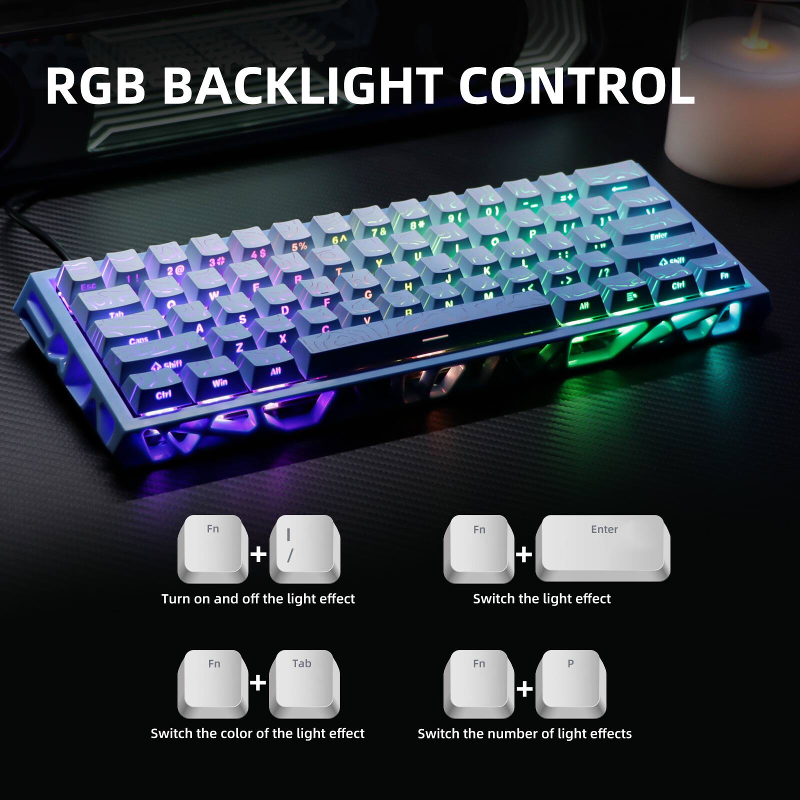 RGB BACKLIGHT CONTROL

ESC D 2 3 4 5 6 7 8 9 0 - = Backspace Tab Q W E R T Y U I O P [ ] \ Shift A S D F G H J K L ; ' Enter Z X C V B N M , . / Shift Ctrl Fn

Turn on and off the light effect: Fn + I

Switch the light effect: Fn + Tab

Switch the color of the light effect: Fn + P

Switch the number of light effects: Fn + Enter