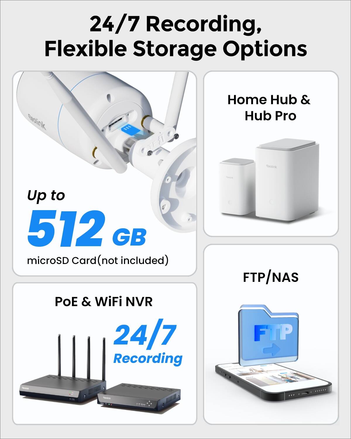 24/7 Recording, Flexible Storage Options

Reolink
Home Hub & Hub Pro

Up to 512 GB microSD Card (not included)

PoE & WiFi NVR 24/7 Recording

FTP/NAS