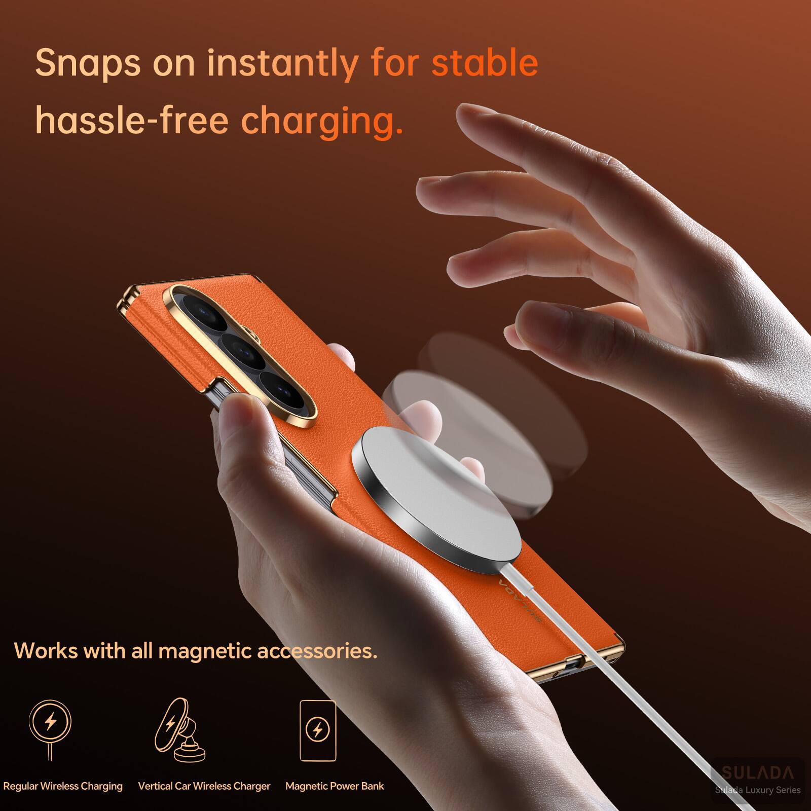 Snaps on instantly for stable hassle-free charging.  
Works with all magnetic accessories.  
Regular Wireless Charging  
Vertical Car Wireless Charger  
Magnetic Power Bank  
SULADA  
Suibia Luxury Series